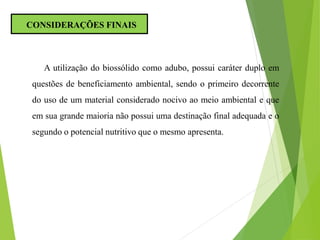 A utilização do biossólido como adubo, possui caráter duplo em
questões de beneficiamento ambiental, sendo o primeiro decorrente
do uso de um material considerado nocivo ao meio ambiental e que
em sua grande maioria não possui uma destinação final adequada e o
segundo o potencial nutritivo que o mesmo apresenta.
CONSIDERAÇÕES FINAIS
 