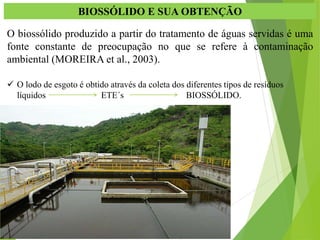 BIOSSÓLIDO E SUA OBTENÇÃO
O biossólido produzido a partir do tratamento de águas servidas é uma
fonte constante de preocupação no que se refere à contaminação
ambiental (MOREIRA et al., 2003).
 O lodo de esgoto é obtido através da coleta dos diferentes tipos de resíduos
líquidos ETE´s BIOSSÓLIDO.
 