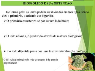 BIOSSÓLIDO E SUA OBTENÇÃO
De forma geral os lodos podem ser divididos em três tipos, sendo
eles o primário, o ativado e o digerido.
O primário caracteriza-se por ser um lodo bruto;
O lodo ativado, é produzido através de reatores biológicos;
E o lodo digerido passa por uma fase de estabilização biológica.
OBS: A higienização do lodo de esgoto é de grande
importância!
 