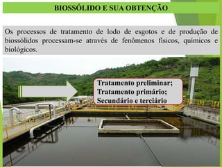 BIOSSÓLIDO E SUA OBTENÇÃO
Os processos de tratamento de lodo de esgotos e de produção de
biossólidos processam-se através de fenômenos físicos, químicos e
biológicos.
Tratamento preliminar;
Tratamento primário;
Secundário e terciário.
 