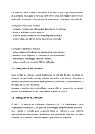 Em todos os casos, a retirada de material é um método que exige extremo cuidado,
já que implica na atuação próxima ao combustível ainda com riscos de ser envolvido
no incêndio o que pode promover riscos à segurança do responsável pela extinção.
Exemplos de retirada de material:
• remover a mobília ainda não atingida do ambiente em chamas;
• afastar a mobília da parede aquecida
• fazer um aceiro ao redor da área atingida pelas chamas; e
• retirar o botijão de GLP de dentro do ambiente sinistrado.
Exemplos de controle de material:
• fechar portas de cômodos ainda não atingidos pelas chamas;
• deixar fechadas as janelas do pavimento superior ao incêndio;
• Interromper a alimentação elétrica do sistema;
• fechar o registro da central de GLP da edificação.
5.2 - EXTINÇÃO POR RESFRIAMENTO
Esse método de extinção atuará diretamente na retirada do calor envolvido no
processo de combustão naquele incêndio. Ao aplicar esta técnica, diminui-se a
temperatura do combustível que está queimando, diminuindo, por consequência, a
liberação de vapores inflamáveis.
A água é o agente extintor mais utilizado para se obter o resfriamento, por possuir
grande capacidade de absorver calor e ser facilmente encontrada.
5.3 - EXTINÇÃO POR ABAFAMENTO
O método de extinção por abafamento atua na redução dos níveis de comburente
no processo de combustão, até que esta concentração não permita mais a queima.
Este método é indicado para pequenos focos de incêndio e para materiais
combustíveis que não possuam oxigênio em sua composição, haja vista que estes
materiais, ao queimarem, liberam o oxigênio que alimentará a queima.
 
