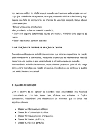 Um exemplo prático do abafamento é quando cobrimos uma vela acessa com um
copo (de preferência transparente para que possamos verificar o fenômeno), logo
depois pela falta do comburente, as chamas da vela logo cessará. Segue abaixo
outros exemplos:
• tampar uma panela em chamas;
• lançar cobertor sobre um material incendiado;
• cobrir com espuma determinado líquido em chamas, formando uma espécie de
manta;
• “bater” nas chamas com um abafador.
5.4 - EXTINÇÃO POR QUEBRA DA REAÇÃO EM CADEIA
Consiste na utilização de substâncias químicas que inibem a capacidade de reação
entre combustível e comburente, impedindo a formação de intermediários reativos
decorrentes da queima e, por consequência, a retroalimentação do incêndio.
Nesse método, substâncias químicas, especialmente projetadas para tal, irão reagir
com os íons liberados pela reação em cadeia, impedindo-os de continuar a quebra
das moléculas do combustível.
6 - CLASSES DE INCÊNDIO
Com o objetivo de se agrupar os incêndios pelas propriedades dos materiais
combustíveis e, com isto, tornar mais eficiente sua extinção, os órgãos
competentes, elaboraram uma classificação de incêndios que se divide nas
seguintes classes:
● Classe “A”: Combustíveis sólidos;
● Classe “B”: Combustíveis líquidos;
● Classe “C”: Equipamentos energizados;
● Classe “D”: Metais pirofóricos;
● Classe “K”: Óleos e gorduras.
 