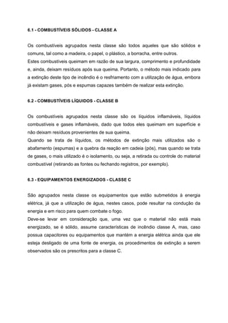 6.1 - COMBUSTÍVEIS SÓLIDOS - CLASSE A
Os combustíveis agrupados nesta classe são todos aqueles que são sólidos e
comuns, tal como a madeira, o papel, o plástico, a borracha, entre outros.
Estes combustíveis queimam em razão de sua largura, comprimento e profundidade
e, ainda, deixam resíduos após sua queima. Portanto, o método mais indicado para
a extinção deste tipo de incêndio é o resfriamento com a utilização de água, embora
já existam gases, pós e espumas capazes também de realizar esta extinção.
6.2 - COMBUSTÍVEIS LÍQUIDOS - CLASSE B
Os combustíveis agrupados nesta classe são os líquidos inflamáveis, líquidos
combustíveis e gases inflamáveis, dado que todos eles queimam em superfície e
não deixam resíduos provenientes de sua queima.
Quando se trata de líquidos, os métodos de extinção mais utilizados são o
abafamento (espumas) e a quebra da reação em cadeia (pós), mas quando se trata
de gases, o mais utilizado é o isolamento, ou seja, a retirada ou controle do material
combustível (retirando as fontes ou fechando registros, por exemplo).
6.3 - EQUIPAMENTOS ENERGIZADOS - CLASSE C
São agrupados nesta classe os equipamentos que estão submetidos à energia
elétrica, já que a utilização de água, nestes casos, pode resultar na condução da
energia e em risco para quem combate o fogo.
Deve-se levar em consideração que, uma vez que o material não está mais
energizado, se é sólido, assume características de incêndio classe A, mas, caso
possua capacitores ou equipamentos que mantém a energia elétrica ainda que ele
esteja desligado de uma fonte de energia, os procedimentos de extinção a serem
observados são os prescritos para a classe C.
 