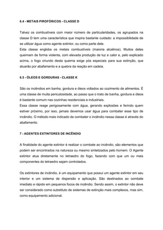 6.4 - METAIS PIROFÓRICOS - CLASSE D
Talvez os combustíveis com maior número de particularidades, os agrupados na
classe D tem uma característica que inspira bastante cuidado: a impossibilidade de
se utilizar água como agente extintor, ou como parte dele.
Esta classe engloba os metais combustíveis (maioria alcalinos). Muitos deles
queimam de forma violenta, com elevada produção de luz e calor e, pelo explicado
acima, o fogo oriundo desta queima exige pós especiais para sua extinção, que
atuarão por abafamento e a quebra da reação em cadeia.
6.5 - ÓLEOS E GORDURAS - CLASSE K
São os incêndios em banha, gordura e óleos voltados ao cozimento de alimentos. É
uma classe de muita periculosidade, ao passo que o trato de banha, gordura e óleos
é bastante comum nas cozinhas residenciais e industriais.
Essa classe reage perigosamente com água, gerando explosões e ferindo quem
estiver próximo, por isso, jamais devemos usar água para combater esse tipo de
incêndio. O método mais indicado de combater o incêndio nessa classe é através do
abafamento.
7 - AGENTES EXTINTORES DE INCÊNDIO
A finalidade do agente extintor é realizar o combate ao incêndio, são elementos que
podem ser encontrados na natureza ou mesmo sintetizados pelo homem. O Agente
extintor atua diretamente no tetraedro do fogo, fazendo com que um ou mais
componentes do tetraedro sejam controlados.
Os extintores de incêndio, é um equipamento que possui um agente extintor em seu
interior e um sistema de dispersão e aplicação. São destinados ao combate
imediato e rápido em pequenos focos de incêndio. Sendo assim, o extintor não deve
ser considerado como substituto de sistemas de extinção mais complexos, mas sim,
como equipamento adicional.
 