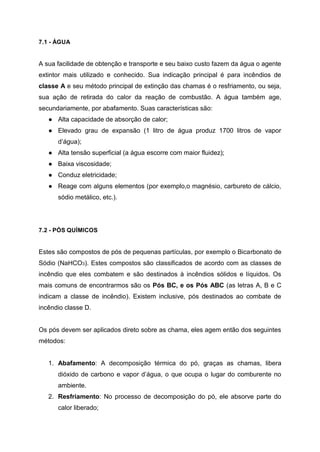 7.1 - ÁGUA
A sua facilidade de obtenção e transporte e seu baixo custo fazem da água o agente
extintor mais utilizado e conhecido. Sua indicação principal é para incêndios de
classe A e seu método principal de extinção das chamas é o resfriamento, ou seja,
sua ação de retirada do calor da reação de combustão. A água também age,
secundariamente, por abafamento. Suas características são:
● Alta capacidade de absorção de calor;
● Elevado grau de expansão (1 litro de água produz 1700 litros de vapor
d’água);
● Alta tensão superficial (a água escorre com maior fluidez);
● Baixa viscosidade;
● Conduz eletricidade;
● Reage com alguns elementos (por exemplo,o magnésio, carbureto de cálcio,
sódio metálico, etc.).
7.2 - PÓS QUÍMICOS
Estes são compostos de pós de pequenas partículas, por exemplo o Bicarbonato de
Sódio (NaHCO3). Estes compostos são classificados de acordo com as classes de
incêndio que eles combatem e são destinados à incêndios sólidos e líquidos. Os
mais comuns de encontrarmos são os Pós BC, e os Pós ABC (as letras A, B e C
indicam a classe de incêndio). Existem inclusive, pós destinados ao combate de
incêndio classe D.
Os pós devem ser aplicados direto sobre as chama, eles agem então dos seguintes
métodos:
1. Abafamento: A decomposição térmica do pó, graças as chamas, libera
dióxido de carbono e vapor d’água, o que ocupa o lugar do comburente no
ambiente.
2. Resfriamento: No processo de decomposição do pó, ele absorve parte do
calor liberado;
 