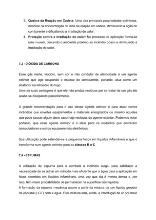 3. Quebra da Reação em Cadeia: Uma das principais propriedades extintoras,
interfere na concentração de íons na reação em cadeia, diminuindo a ação do
comburente e dificultando a irradiação do calor.
4. Proteção contra a irradiação do calor: No processo de aplicação forma-se
uma nuvem, deixando o ambiente próximo ao incêndio opaco e diminuindo a
irradiação do calor.
7.3 - DIÓXIDO DE CARBONO
Esse gás inerte, inodoro, sem cor e não condutor de eletricidade é um agente
extintor que age ocupando o espaço do comburente, portanto, atua como um
abafador no tetraedro do fogo.
Uma de suas vantagens é que ele não produz resíduos por se tratar de um gás ele
acaba se dissipando posteriormente.
A grande recomendação para o uso desse agente extintor é para atuar contra
incêndios que envolva equipamentos e materiais energizados ou mesmo aqueles
que pode causar algum dano caso haja resíduos do agente extintor. Podemos notar
portanto, que esse agente extintor é o ideal para os incêndios que envolvam
computadores e outros equipamentos eletrônicos.
Sua utilização pode estender-se a pequenos focos em líquidos inflamáveis o que o
transforma num agente extintor para as classes B e C
7.4 - ESPUMAS
A utilização de espuma para o combate a incêndio surgiu para satisfazer a
necessidade de se achar um método mais eficiente que a água para a aplicação em
focos ocorridos em líquidos inflamáveis, uma vez que ela é menos densa e, por
isso, têm maior probabilidade de permanecer na superfície dos líquidos.
A formação da espuma mecânica ocorre a partir da mistura de um líquido gerador
de espuma (LGE) com a água. Esta mistura terá, ainda, a introdução de ar por meio
 