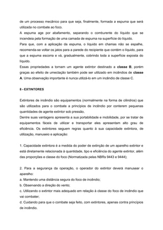 de um processo mecânico para que seja, finalmente, formada a espuma que será
utilizada no combate ao foco.
A espuma age por abafamento, separando o comburente do líquido que se
incendeia pela formação de uma camada de espuma na superfície do líquido.
Para que, com a aplicação da espuma, o líquido em chamas não se espalhe,
recomenda-se voltar os jatos para a parede do recipiente que contém o líquido, para
que a espuma escorra e vá, gradualmente, cobrindo toda a superfície exposta do
líquido.
Essas propriedades a tornam um agente extintor destinado a classe B, porém
graças ao efeito de umectação também pode ser utilizado em incêndios de classe
A. Uma observação importante é nunca utilizá-lo em um incêndio de classe C.
8 - EXTINTORES
Extintores de incêndio são equipamentos (normalmente na forma de cilindros) que
são utilizados para o combate a princípios de incêndio por conterem pequenas
quantidades de agente extintor sob pressão.
Dentre suas vantagens apresenta a sua portabilidade e mobilidade, por se tratar de
equipamentos fáceis de utilizar e transportar eles apresentam alto grau de
eficiência. Os extintores seguem regras quanto à sua capacidade extintora, de
utilização, manuseio e aplicação:
1. Capacidade extintora é a medida do poder de extinção de um aparelho extintor e
está diretamente relacionada à quantidade, tipo e eficiência do agente extintor, além
das proporções e classe do foco (Normatizada pelas NBRs 9443 e 9444);
2. Para a segurança da operação, o operador do extintor deverá manusear o
aparelho:
a. Mantendo uma distância segura do foco de incêndio;
b. Observando a direção do vento;
c. Utilizando o extintor mais adequado em relação à classe do foco de incêndio que
vai combater;
d. Cuidando para que o combate seja feito, com extintores, apenas contra princípios
de incêndio.
 