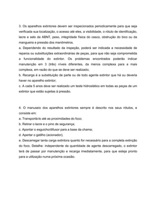 3. Os aparelhos extintores devem ser inspecionados periodicamente para que seja
verificada sua localização, o acesso até eles, a visibilidade, o rótulo de identificação,
lacre e selo da ABNT, peso, integridade física do casco, obstrução do bico ou da
mangueira e pressão dos manômetros.
a. Dependendo do resultado da inspeção, poderá ser indicada a necessidade de
reparos ou substituições extraordinárias de peças, para que não seja comprometida
a funcionalidade do extintor. Os problemas encontrados poderão indicar
manutenção em 3 (três) níveis diferentes, da menos complexa para a mais
complexa, em razão do que se deve ser realizado;
b. Recarga é a substituição de parte ou de todo agente extintor que há ou deveria
haver no aparelho extintor;
c. A cada 5 anos deve ser realizado um teste hidrostático em todas as peças de um
extintor que estão sujeitas à pressão.
4. O manuseio dos aparelhos extintores sempre é descrito nos seus rótulos, e
consiste em:
a. Transportá-lo até as proximidades do foco;
b. Retirar o lacre e o pino de segurança;
c. Apontar o esguicho/difusor para a base da chama;
d. Apertar o gatilho (acionador);
e. Descarregar tanta carga extintora quanto for necessário para a completa extinção
do foco. Detalhe: independente da quantidade de agente descarregado, o extintor
terá de passar por manutenção e recarga imediatamente, para que esteja pronto
para a utilização numa próxima ocasião.
 