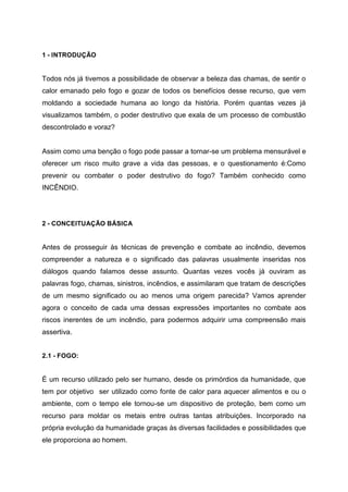1 - INTRODUÇÃO
Todos nós já tivemos a possibilidade de observar a beleza das chamas, de sentir o
calor emanado pelo fogo e gozar de todos os benefícios desse recurso, que vem
moldando a sociedade humana ao longo da história. Porém quantas vezes já
visualizamos também, o poder destrutivo que exala de um processo de combustão
descontrolado e voraz?
Assim como uma benção o fogo pode passar a tornar-se um problema mensurável e
oferecer um risco muito grave a vida das pessoas, e o questionamento é:Como
prevenir ou combater o poder destrutivo do fogo? Também conhecido como
INCÊNDIO.
2 - CONCEITUAÇÃO BÁSICA
Antes de prosseguir às técnicas de prevenção e combate ao incêndio, devemos
compreender a natureza e o significado das palavras usualmente inseridas nos
diálogos quando falamos desse assunto. Quantas vezes vocês já ouviram as
palavras fogo, chamas, sinistros, incêndios, e assimilaram que tratam de descrições
de um mesmo significado ou ao menos uma origem parecida? Vamos aprender
agora o conceito de cada uma dessas expressões importantes no combate aos
riscos inerentes de um incêndio, para podermos adquirir uma compreensão mais
assertiva.
2.1 - FOGO:
É um recurso utilizado pelo ser humano, desde os primórdios da humanidade, que
tem por objetivo ser utilizado como fonte de calor para aquecer alimentos e ou o
ambiente, com o tempo ele tornou-se um dispositivo de proteção, bem como um
recurso para moldar os metais entre outras tantas atribuições. Incorporado na
própria evolução da humanidade graças às diversas facilidades e possibilidades que
ele proporciona ao homem.
 
