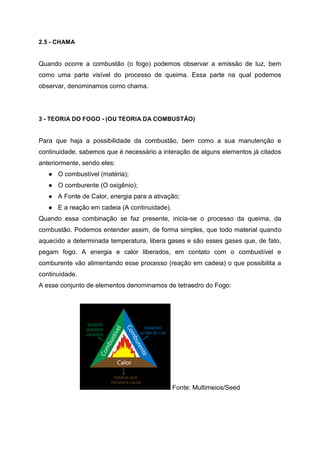 2.5 - CHAMA
Quando ocorre a combustão (o fogo) podemos observar a emissão de luz, bem
como uma parte visível do processo de queima. Essa parte na qual podemos
observar, denominamos como chama.
3 - TEORIA DO FOGO - (OU TEORIA DA COMBUSTÃO)
Para que haja a possibilidade da combustão, bem como a sua manutenção e
continuidade, sabemos que é necessário a interação de alguns elementos já citados
anteriormente, sendo eles:
● O combustível (matéria);
● O comburente (O oxigênio);
● A Fonte de Calor, energia para a ativação;
● E a reação em cadeia (A continuidade).
Quando essa combinação se faz presente, inicia-se o processo da queima, da
combustão. Podemos entender assim, de forma simples, que todo material quando
aquecido a determinada temperatura, libera gases e são esses gases que, de fato,
pegam fogo. A energia e calor liberados, em contato com o combustível e
comburente vão alimentando esse processo (reação em cadeia) o que possibilita a
continuidade.
A esse conjunto de elementos denominamos de tetraedro do Fogo:
Fonte: Multimeios/Seed
 