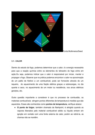 Fonte:Multimeios/Seed
3.1 - CALOR
Dentro do estudo do fogo, podemos determinar que o calor, é a energia necessária
para que a reação química entre os elementos do tetraedro do fogo entre em
ação.Ou seja, podemos indicar que o calor é responsável por iniciar, manter e
propagar o fogo. Observe que na prática podemos encontrar o calor na aproximação
de um palito de fósforo a um combustível, pode ser fornecido através de um
isqueiro, do aquecimento de uma fiação elétrica graças a sobrecargas, no dia
quente e seco, no aquecimento de um motor ou resistência, nos arcos elétricos
gerados, etc.
Outra questão importante a considerar é que no processo de combustão, os
materiais combustíveis atingem pontos diferentes de temperatura à medida que são
aquecidos. Esses são conhecidos como pontos de temperatura, verifique abaixo:
● O ponto de fulgor, também chamado de flashpoint, é atingido quando os
vapores liberados pelo material combustível sólido ou líquido entram em
ignição em contato com uma fonte externa de calor, porém ao retirá-la, as
chamas não se mantêm.
 