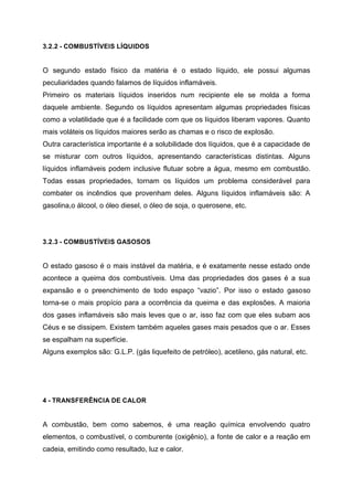3.2.2 - COMBUSTÍVEIS LÍQUIDOS
O segundo estado físico da matéria é o estado líquido, ele possui algumas
peculiaridades quando falamos de líquidos inflamáveis.
Primeiro os materiais líquidos inseridos num recipiente ele se molda a forma
daquele ambiente. Segundo os líquidos apresentam algumas propriedades físicas
como a volatilidade que é a facilidade com que os líquidos liberam vapores. Quanto
mais voláteis os líquidos maiores serão as chamas e o risco de explosão.
Outra característica importante é a solubilidade dos líquidos, que é a capacidade de
se misturar com outros líquidos, apresentando características distintas. Alguns
líquidos inflamáveis podem inclusive flutuar sobre a água, mesmo em combustão.
Todas essas propriedades, tornam os líquidos um problema considerável para
combater os incêndios que provenham deles. Alguns líquidos inflamáveis são: A
gasolina,o álcool, o óleo diesel, o óleo de soja, o querosene, etc.
3.2.3 - COMBUSTÍVEIS GASOSOS
O estado gasoso é o mais instável da matéria, e é exatamente nesse estado onde
acontece a queima dos combustíveis. Uma das propriedades dos gases é a sua
expansão e o preenchimento de todo espaço “vazio”. Por isso o estado gasoso
torna-se o mais propício para a ocorrência da queima e das explosões. A maioria
dos gases inflamáveis são mais leves que o ar, isso faz com que eles subam aos
Céus e se dissipem. Existem também aqueles gases mais pesados que o ar. Esses
se espalham na superfície.
Alguns exemplos são: G.L.P. (gás liquefeito de petróleo), acetileno, gás natural, etc.
4 - TRANSFERÊNCIA DE CALOR
A combustão, bem como sabemos, é uma reação química envolvendo quatro
elementos, o combustível, o comburente (oxigênio), a fonte de calor e a reação em
cadeia, emitindo como resultado, luz e calor.
 