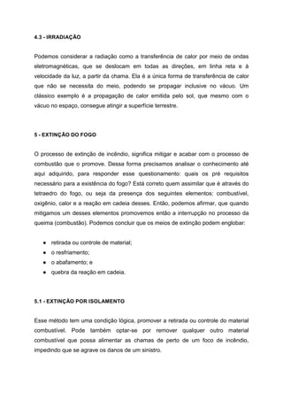 4.3 - IRRADIAÇÃO
Podemos considerar a radiação como a transferência de calor por meio de ondas
eletromagnéticas, que se deslocam em todas as direções, em linha reta e à
velocidade da luz, a partir da chama. Ela é a única forma de transferência de calor
que não se necessita do meio, podendo se propagar inclusive no vácuo. Um
clássico exemplo é a propagação de calor emitida pelo sol, que mesmo com o
vácuo no espaço, consegue atingir a superfície terrestre.
5 - EXTINÇÃO DO FOGO
O processo de extinção de incêndio, significa mitigar e acabar com o processo de
combustão que o promove. Dessa forma precisamos analisar o conhecimento até
aqui adquirido, para responder esse questionamento: quais os pré requisitos
necessário para a existência do fogo? Está correto quem assimilar que é através do
tetraedro do fogo, ou seja da presença dos seguintes elementos: combustível,
oxigênio, calor e a reação em cadeia desses. Então, podemos afirmar, que quando
mitigamos um desses elementos promovemos então a interrupção no processo da
queima (combustão). Podemos concluir que os meios de extinção podem englobar:
● retirada ou controle de material;
● o resfriamento;
● o abafamento; e
● quebra da reação em cadeia.
5.1 - EXTINÇÃO POR ISOLAMENTO
Esse método tem uma condição lógica, promover a retirada ou controle do material
combustível. Pode também optar-se por remover qualquer outro material
combustível que possa alimentar as chamas de perto de um foco de incêndio,
impedindo que se agrave os danos de um sinistro.
 