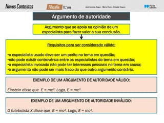 Argumento de autoridade
Argumento que se apoia na opinião de um
especialista para fazer valer a sua conclusão.
Requisitos para ser considerado válido:
•o especialista usado deve ser um perito no tema em questão;
•não pode existir controvérsia entre os especialistas do tema em questão;
•o especialista invocado não pode ter interesses pessoais no tema em causa;
•o argumento não pode ser mais fraco do que outro argumento contrário.
EXEMPLO DE UM ARGUMENTO DE AUTORIDADE VÁLIDO:
Einstein disse que E = mc². Logo, E = mc².
EXEMPLO DE UM ARGUMENTO DE AUTORIDADE INVÁLIDO:
O futebolista X disse que E = mc². Logo, E = mc².
 