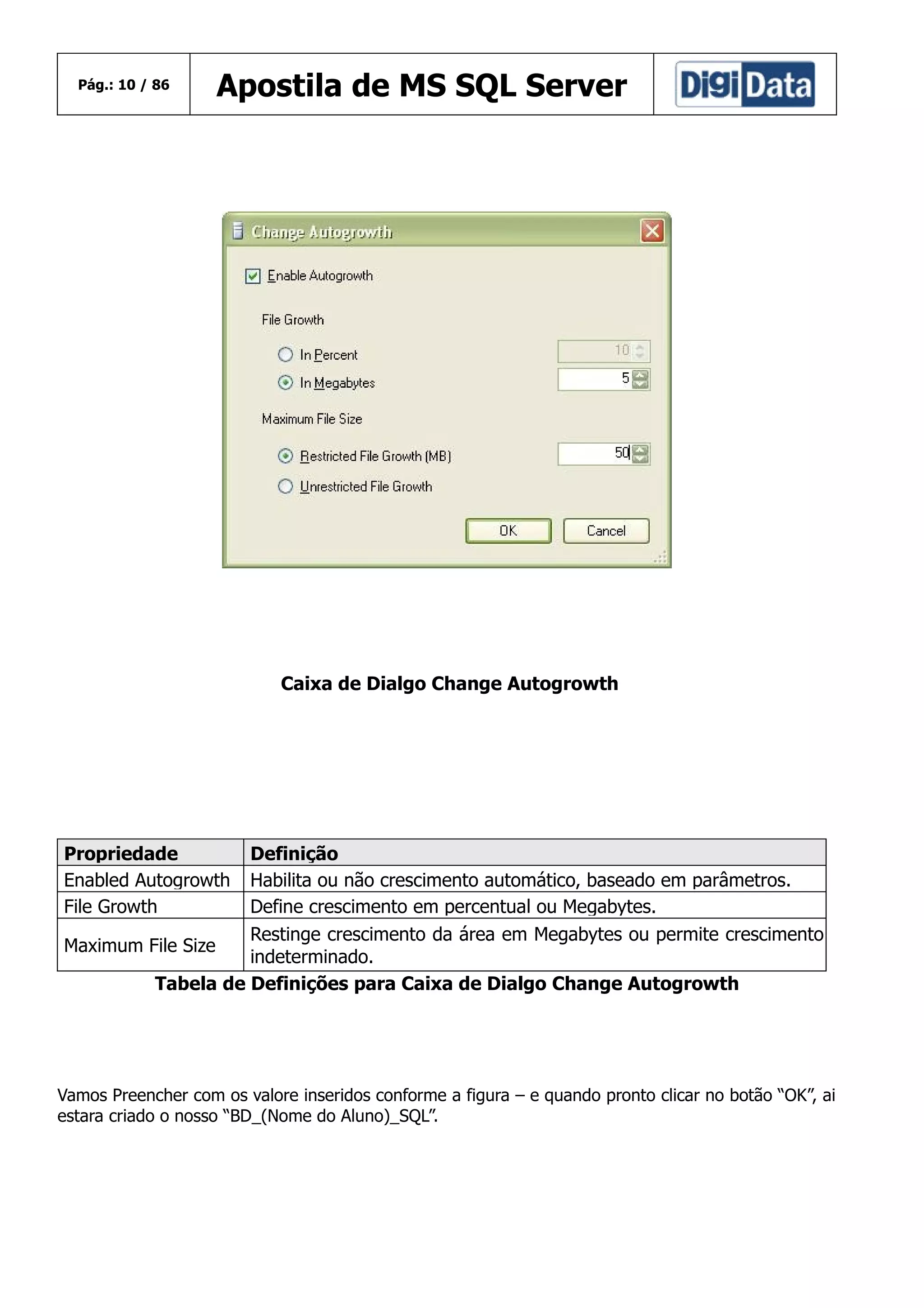 Pág.: 10 / 86

Apostila de MS SQL Server

Caixa de Dialgo Change Autogrowth

Propriedade
Enabled Autogrowth
File Growth

Definição
Habilita ou não crescimento automático, baseado em parâmetros.
Define crescimento em percentual ou Megabytes.
Restinge crescimento da área em Megabytes ou permite crescimento
Maximum File Size
indeterminado.
Tabela de Definições para Caixa de Dialgo Change Autogrowth

Vamos Preencher com os valore inseridos conforme a figura – e quando pronto clicar no botão “OK”, ai
estara criado o nosso “BD_(Nome do Aluno)_SQL”.

 