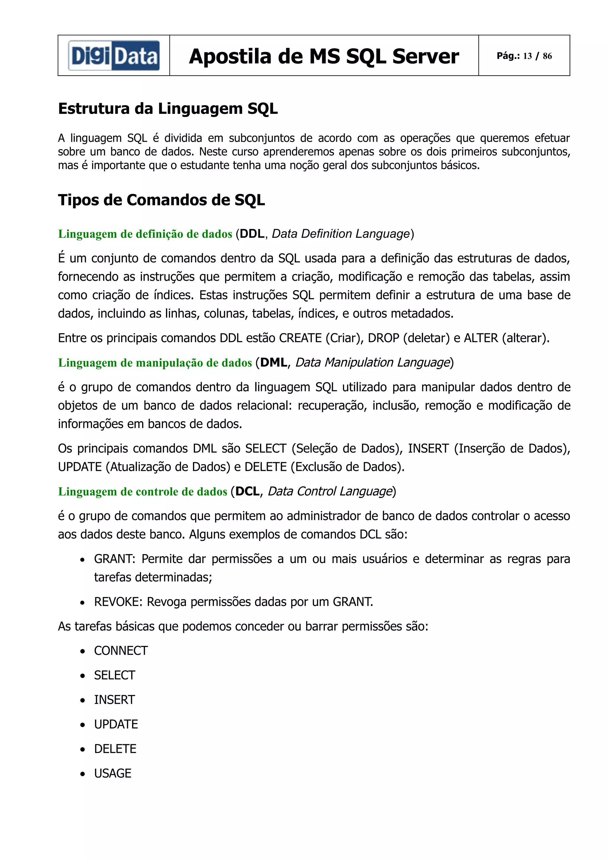 Apostila de MS SQL Server

Pág.: 13 / 86

Estrutura da Linguagem SQL
A linguagem SQL é dividida em subconjuntos de acordo com as operações que queremos efetuar
sobre um banco de dados. Neste curso aprenderemos apenas sobre os dois primeiros subconjuntos,
mas é importante que o estudante tenha uma noção geral dos subconjuntos básicos.

Tipos de Comandos de SQL
Linguagem de definição de dados (DDL, Data Definition Language)
É um conjunto de comandos dentro da SQL usada para a definição das estruturas de dados,
fornecendo as instruções que permitem a criação, modificação e remoção das tabelas, assim
como criação de índices. Estas instruções SQL permitem definir a estrutura de uma base de
dados, incluindo as linhas, colunas, tabelas, índices, e outros metadados.
Entre os principais comandos DDL estão CREATE (Criar), DROP (deletar) e ALTER (alterar).
Linguagem de manipulação de dados (DML, Data Manipulation Language)
é o grupo de comandos dentro da linguagem SQL utilizado para manipular dados dentro de
objetos de um banco de dados relacional: recuperação, inclusão, remoção e modificação de
informações em bancos de dados.
Os principais comandos DML são SELECT (Seleção de Dados), INSERT (Inserção de Dados),
UPDATE (Atualização de Dados) e DELETE (Exclusão de Dados).
Linguagem de controle de dados (DCL, Data Control Language)
é o grupo de comandos que permitem ao administrador de banco de dados controlar o acesso
aos dados deste banco. Alguns exemplos de comandos DCL são:
• GRANT: Permite dar permissões a um ou mais usuários e determinar as regras para

tarefas determinadas;
• REVOKE: Revoga permissões dadas por um GRANT.

As tarefas básicas que podemos conceder ou barrar permissões são:
• CONNECT
• SELECT
• INSERT
• UPDATE
• DELETE
• USAGE

 