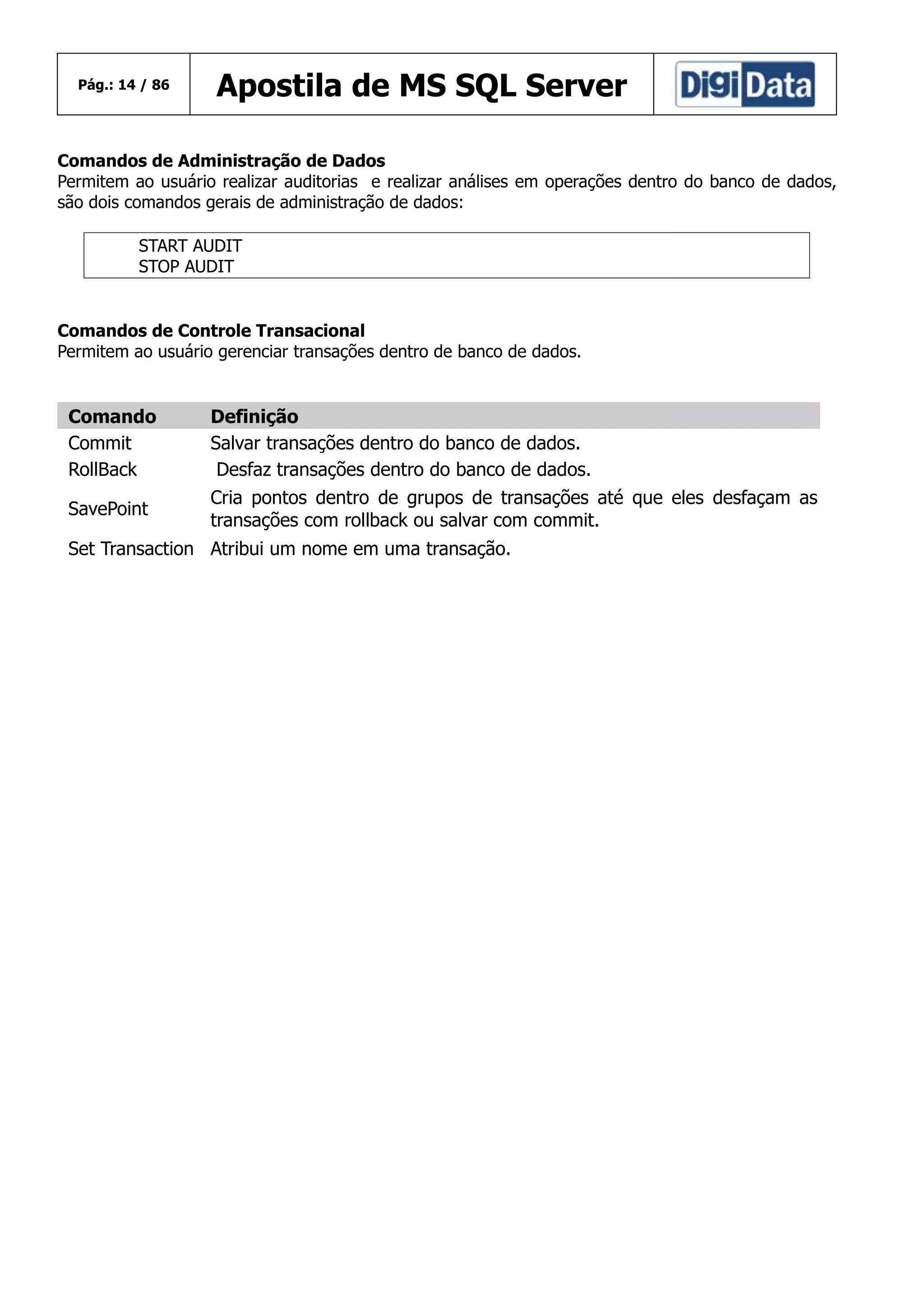 Pág.: 14 / 86

Apostila de MS SQL Server

Comandos de Administração de Dados
Permitem ao usuário realizar auditorias e realizar análises em operações dentro do banco de dados,
são dois comandos gerais de administração de dados:
START AUDIT
STOP AUDIT

Comandos de Controle Transacional
Permitem ao usuário gerenciar transações dentro de banco de dados.

Comando
Commit
RollBack

Definição
Salvar transações dentro do banco de dados.
Desfaz transações dentro do banco de dados.

SavePoint

Cria pontos dentro de grupos de transações até que eles desfaçam as
transações com rollback ou salvar com commit.

Set Transaction Atribui um nome em uma transação.

 