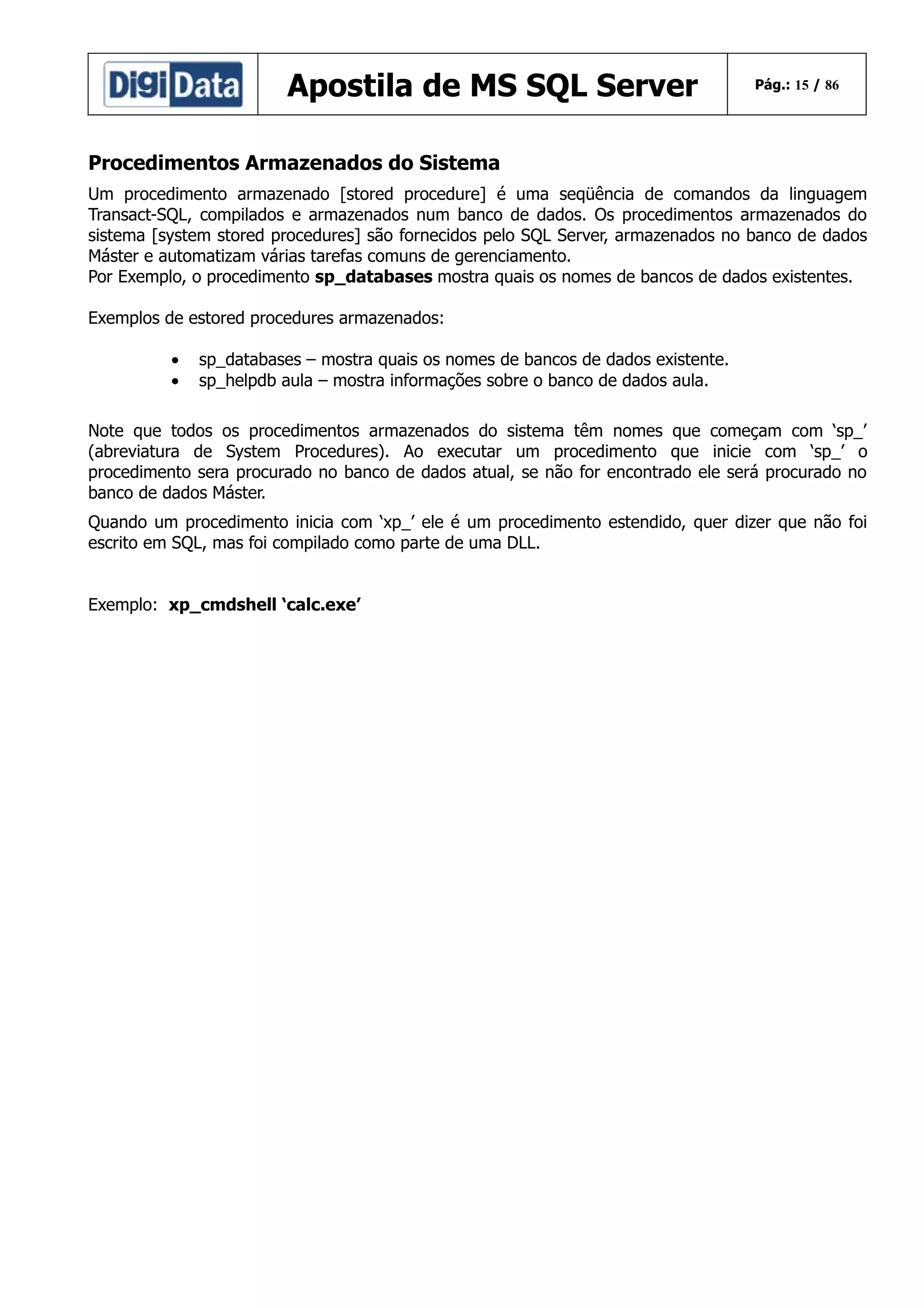 Apostila de MS SQL Server

Pág.: 15 / 86

Procedimentos Armazenados do Sistema
Um procedimento armazenado [stored procedure] é uma seqüência de comandos da linguagem
Transact-SQL, compilados e armazenados num banco de dados. Os procedimentos armazenados do
sistema [system stored procedures] são fornecidos pelo SQL Server, armazenados no banco de dados
Máster e automatizam várias tarefas comuns de gerenciamento.
Por Exemplo, o procedimento sp_databases mostra quais os nomes de bancos de dados existentes.
Exemplos de estored procedures armazenados:
•
•

sp_databases – mostra quais os nomes de bancos de dados existente.
sp_helpdb aula – mostra informações sobre o banco de dados aula.

Note que todos os procedimentos armazenados do sistema têm nomes que começam com ‘sp_’
(abreviatura de System Procedures). Ao executar um procedimento que inicie com ‘sp_’ o
procedimento sera procurado no banco de dados atual, se não for encontrado ele será procurado no
banco de dados Máster.
Quando um procedimento inicia com ‘xp_’ ele é um procedimento estendido, quer dizer que não foi
escrito em SQL, mas foi compilado como parte de uma DLL.
Exemplo: xp_cmdshell ‘calc.exe’

 