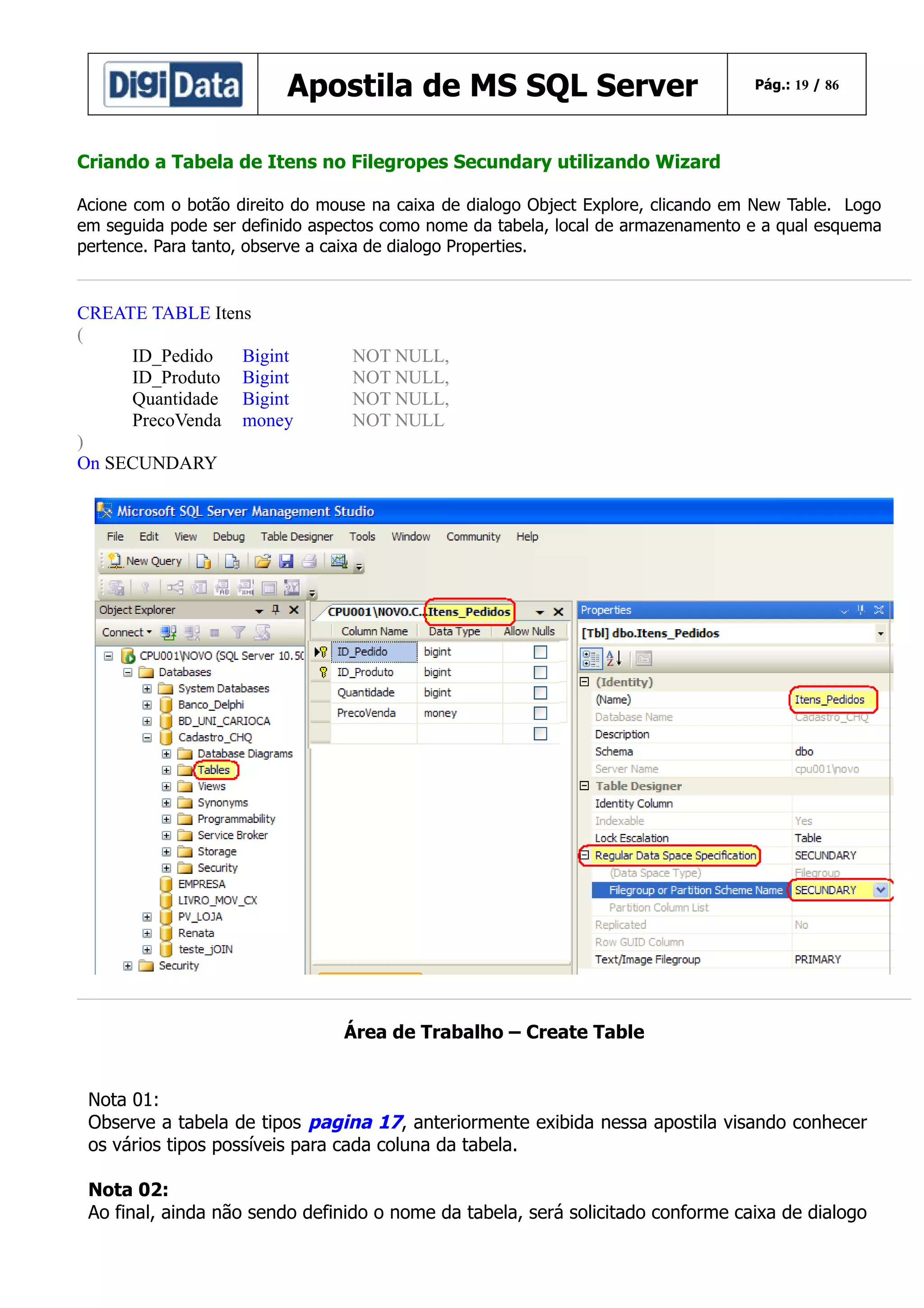 Apostila de MS SQL Server

Pág.: 19 / 86

Criando a Tabela de Itens no Filegropes Secundary utilizando Wizard
Acione com o botão direito do mouse na caixa de dialogo Object Explore, clicando em New Table. Logo
em seguida pode ser definido aspectos como nome da tabela, local de armazenamento e a qual esquema
pertence. Para tanto, observe a caixa de dialogo Properties.

CREATE TABLE Itens
(
ID_Pedido
Bigint
ID_Produto Bigint
Quantidade Bigint
PrecoVenda money
)
On SECUNDARY

NOT NULL,
NOT NULL,
NOT NULL,
NOT NULL

Área de Trabalho – Create Table
Nota 01:
Observe a tabela de tipos pagina 17, anteriormente exibida nessa apostila visando conhecer
os vários tipos possíveis para cada coluna da tabela.
Nota 02:
Ao final, ainda não sendo definido o nome da tabela, será solicitado conforme caixa de dialogo

 
