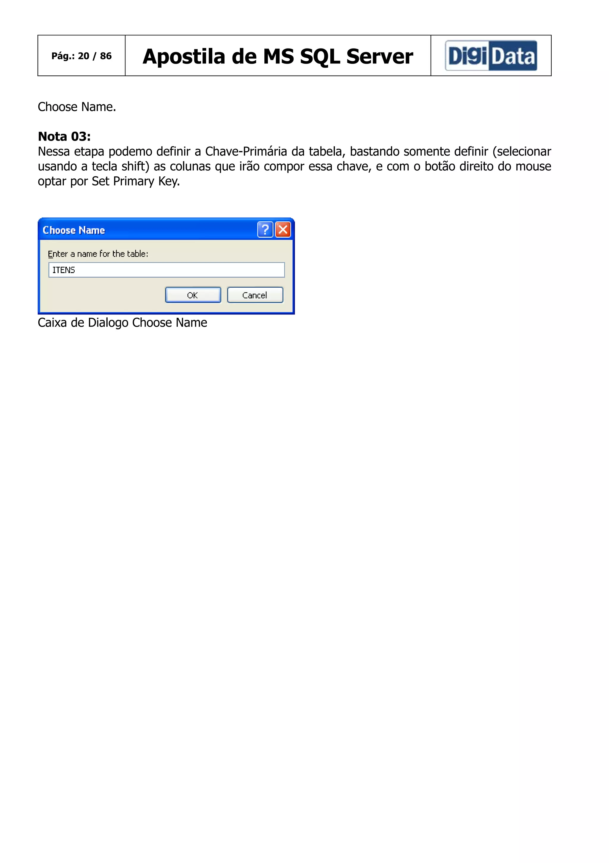 Pág.: 20 / 86

Apostila de MS SQL Server

Choose Name.
Nota 03:
Nessa etapa podemo definir a Chave-Primária da tabela, bastando somente definir (selecionar
usando a tecla shift) as colunas que irão compor essa chave, e com o botão direito do mouse
optar por Set Primary Key.

Caixa de Dialogo Choose Name

 