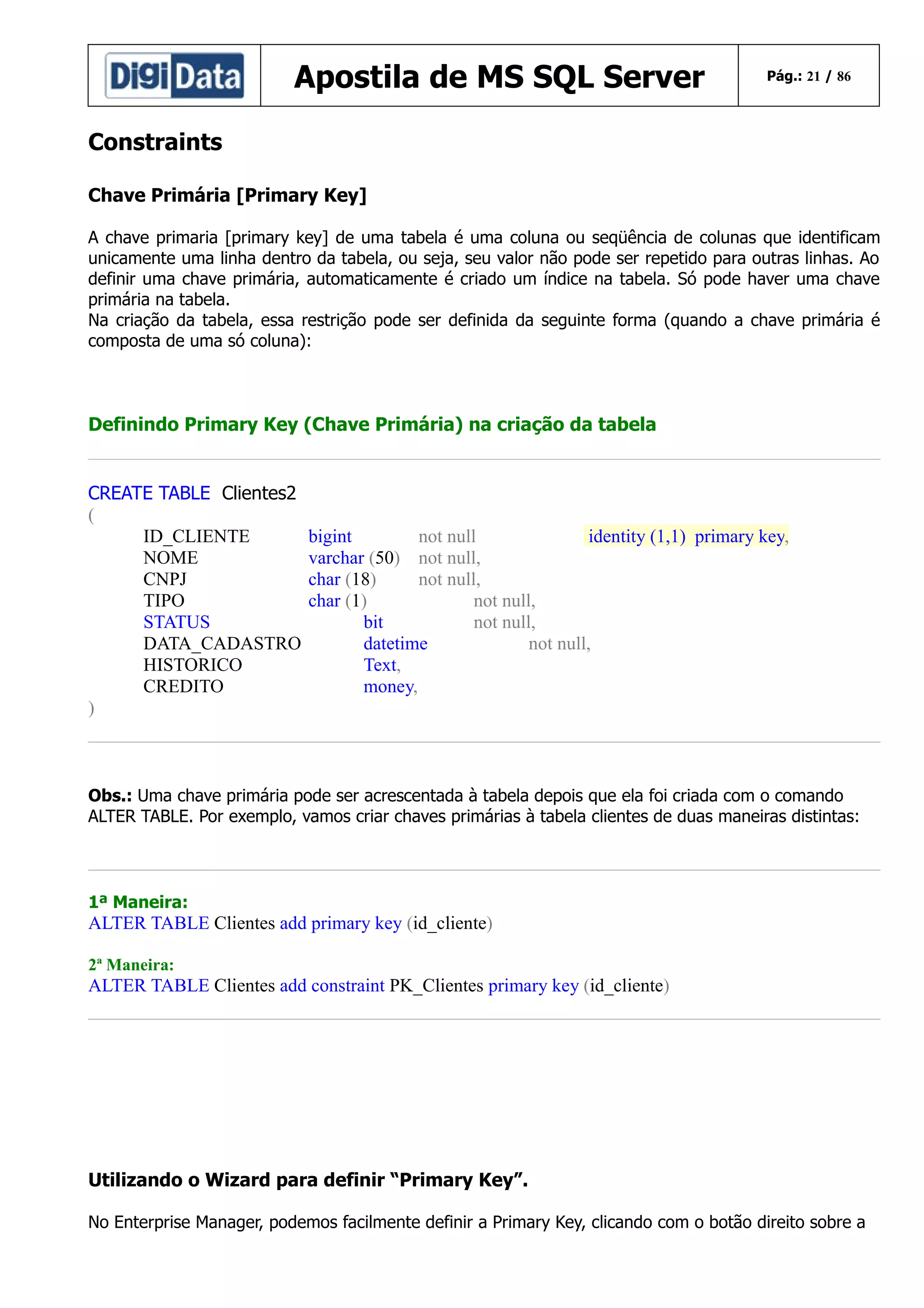 Apostila de MS SQL Server

Pág.: 21 / 86

Constraints
Chave Primária [Primary Key]
A chave primaria [primary key] de uma tabela é uma coluna ou seqüência de colunas que identificam
unicamente uma linha dentro da tabela, ou seja, seu valor não pode ser repetido para outras linhas. Ao
definir uma chave primária, automaticamente é criado um índice na tabela. Só pode haver uma chave
primária na tabela.
Na criação da tabela, essa restrição pode ser definida da seguinte forma (quando a chave primária é
composta de uma só coluna):

Definindo Primary Key (Chave Primária) na criação da tabela
CREATE TABLE Clientes2
(
ID_CLIENTE
NOME
CNPJ
TIPO
STATUS
DATA_CADASTRO
HISTORICO
CREDITO
)

bigint
not null
identity (1,1) primary key,
varchar (50) not null,
char (18)
not null,
char (1)
not null,
bit
not null,
datetime
not null,
Text,
money,

Obs.: Uma chave primária pode ser acrescentada à tabela depois que ela foi criada com o comando
ALTER TABLE. Por exemplo, vamos criar chaves primárias à tabela clientes de duas maneiras distintas:

1ª Maneira:

ALTER TABLE Clientes add primary key (id_cliente)
2ª Maneira:

ALTER TABLE Clientes add constraint PK_Clientes primary key (id_cliente)

Utilizando o Wizard para definir “Primary Key”.
No Enterprise Manager, podemos facilmente definir a Primary Key, clicando com o botão direito sobre a

 