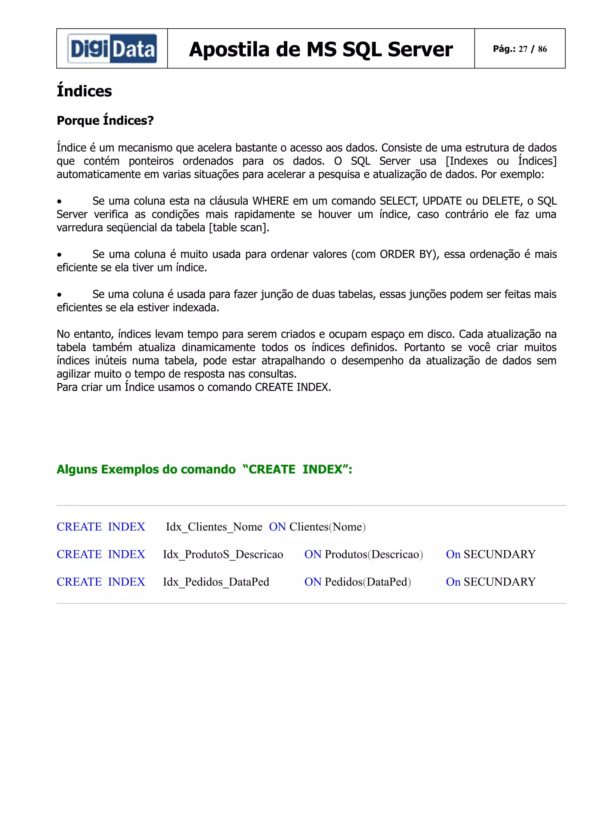 Apostila de MS SQL Server

Pág.: 27 / 86

Índices
Porque Índices?
Índice é um mecanismo que acelera bastante o acesso aos dados. Consiste de uma estrutura de dados
que contém ponteiros ordenados para os dados. O SQL Server usa [Indexes ou Índices]
automaticamente em varias situações para acelerar a pesquisa e atualização de dados. Por exemplo:
•
Se uma coluna esta na cláusula WHERE em um comando SELECT, UPDATE ou DELETE, o SQL
Server verifica as condições mais rapidamente se houver um índice, caso contrário ele faz uma
varredura seqüencial da tabela [table scan].
•
Se uma coluna é muito usada para ordenar valores (com ORDER BY), essa ordenação é mais
eficiente se ela tiver um índice.
•
Se uma coluna é usada para fazer junção de duas tabelas, essas junções podem ser feitas mais
eficientes se ela estiver indexada.
No entanto, índices levam tempo para serem criados e ocupam espaço em disco. Cada atualização na
tabela também atualiza dinamicamente todos os índices definidos. Portanto se você criar muitos
índices inúteis numa tabela, pode estar atrapalhando o desempenho da atualização de dados sem
agilizar muito o tempo de resposta nas consultas.
Para criar um Índice usamos o comando CREATE INDEX.

Alguns Exemplos do comando “CREATE INDEX”:

CREATE INDEX

Idx_Clientes_Nome ON Clientes(Nome)

CREATE INDEX

Idx_ProdutoS_Descricao

ON Produtos(Descricao)

On SECUNDARY

CREATE INDEX

Idx_Pedidos_DataPed

ON Pedidos(DataPed)

On SECUNDARY

 