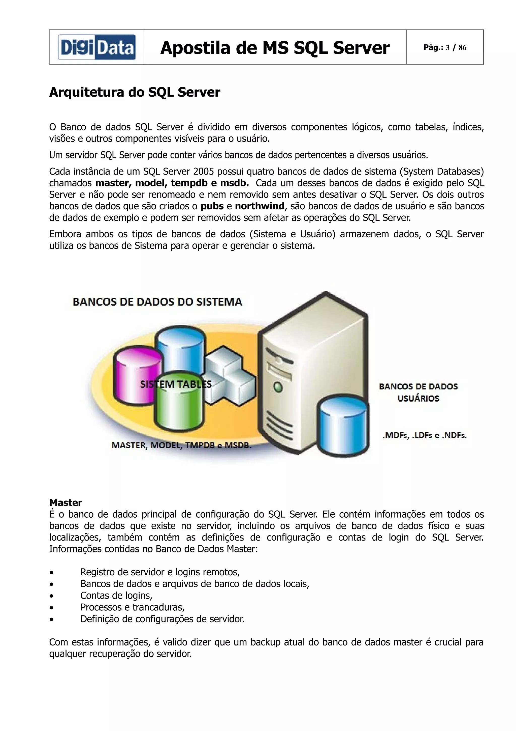 Apostila de MS SQL Server

Pág.: 3 / 86

Arquitetura do SQL Server
O Banco de dados SQL Server é dividido em diversos componentes lógicos, como tabelas, índices,
visões e outros componentes visíveis para o usuário.
Um servidor SQL Server pode conter vários bancos de dados pertencentes a diversos usuários.
Cada instância de um SQL Server 2005 possui quatro bancos de dados de sistema (System Databases)
chamados master, model, tempdb e msdb. Cada um desses bancos de dados é exigido pelo SQL
Server e não pode ser renomeado e nem removido sem antes desativar o SQL Server. Os dois outros
bancos de dados que são criados o pubs e northwind, são bancos de dados de usuário e são bancos
de dados de exemplo e podem ser removidos sem afetar as operações do SQL Server.
Embora ambos os tipos de bancos de dados (Sistema e Usuário) armazenem dados, o SQL Server
utiliza os bancos de Sistema para operar e gerenciar o sistema.

R

Master
É o banco de dados principal de configuração do SQL Server. Ele contém informações em todos os
bancos de dados que existe no servidor, incluindo os arquivos de banco de dados físico e suas
localizações, também contém as definições de configuração e contas de login do SQL Server.
Informações contidas no Banco de Dados Master:
•
•
•
•
•

Registro de servidor e logins remotos,
Bancos de dados e arquivos de banco de dados locais,
Contas de logins,
Processos e trancaduras,
Definição de configurações de servidor.

Com estas informações, é valido dizer que um backup atual do banco de dados master é crucial para
qualquer recuperação do servidor.

 