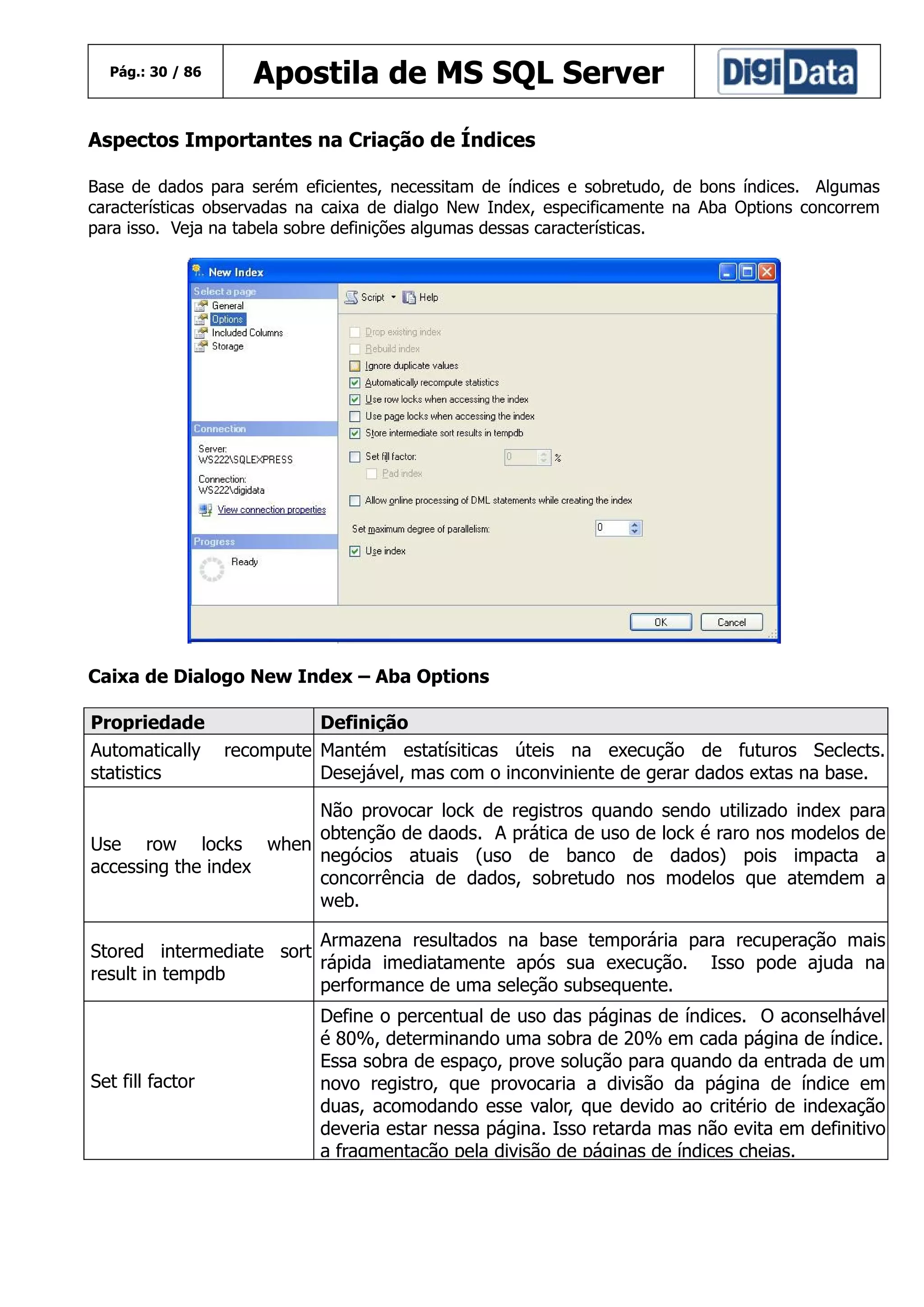 Pág.: 30 / 86

Apostila de MS SQL Server

Aspectos Importantes na Criação de Índices
Base de dados para serém eficientes, necessitam de índices e sobretudo, de bons índices. Algumas
características observadas na caixa de dialgo New Index, especificamente na Aba Options concorrem
para isso. Veja na tabela sobre definições algumas dessas características.

Caixa de Dialogo New Index – Aba Options
Propriedade
Automatically
statistics

Definição
recompute Mantém estatísiticas úteis na execução de futuros Seclects.
Desejável, mas com o inconviniente de gerar dados extas na base.

Não provocar lock de registros quando
obtenção de daods. A prática de uso de
Use row locks when
negócios atuais (uso de banco de
accessing the index
concorrência de dados, sobretudo nos
web.

sendo utilizado index para
lock é raro nos modelos de
dados) pois impacta a
modelos que atemdem a

Armazena resultados na base temporária para recuperação mais
Stored intermediate sort
rápida imediatamente após sua execução. Isso pode ajuda na
result in tempdb
performance de uma seleção subsequente.

Set fill factor

Define o percentual de uso das páginas de índices. O aconselhável
é 80%, determinando uma sobra de 20% em cada página de índice.
Essa sobra de espaço, prove solução para quando da entrada de um
novo registro, que provocaria a divisão da página de índice em
duas, acomodando esse valor, que devido ao critério de indexação
deveria estar nessa página. Isso retarda mas não evita em definitivo
a fragmentação pela divisão de páginas de índices cheias.

 