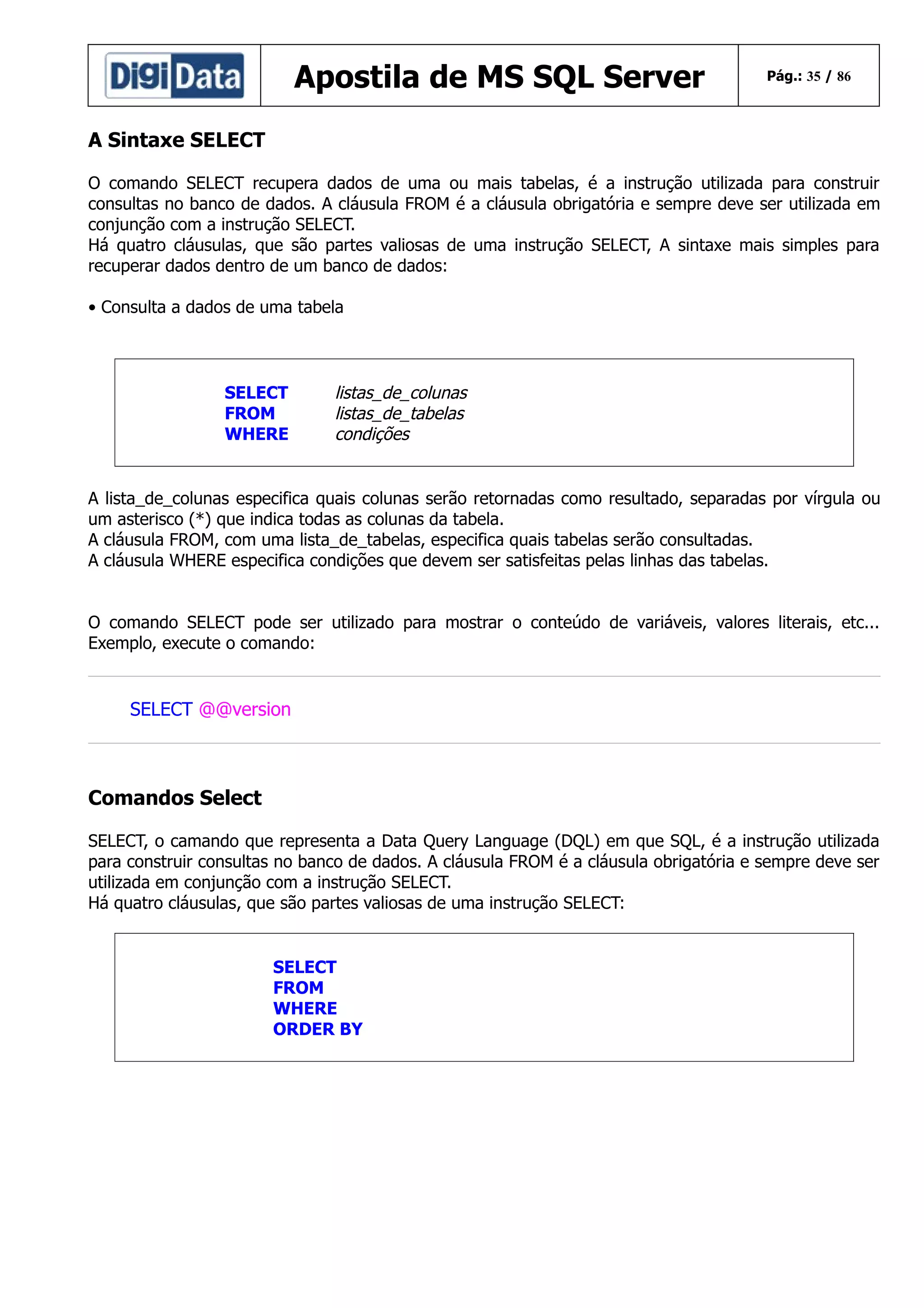 Apostila de MS SQL Server

Pág.: 35 / 86

A Sintaxe SELECT
O comando SELECT recupera dados de uma ou mais tabelas, é a instrução utilizada para construir
consultas no banco de dados. A cláusula FROM é a cláusula obrigatória e sempre deve ser utilizada em
conjunção com a instrução SELECT.
Há quatro cláusulas, que são partes valiosas de uma instrução SELECT, A sintaxe mais simples para
recuperar dados dentro de um banco de dados:
• Consulta a dados de uma tabela

SELECT
FROM
WHERE

listas_de_colunas
listas_de_tabelas
condições

A lista_de_colunas especifica quais colunas serão retornadas como resultado, separadas por vírgula ou
um asterisco (*) que indica todas as colunas da tabela.
A cláusula FROM, com uma lista_de_tabelas, especifica quais tabelas serão consultadas.
A cláusula WHERE especifica condições que devem ser satisfeitas pelas linhas das tabelas.
O comando SELECT pode ser utilizado para mostrar o conteúdo de variáveis, valores literais, etc...
Exemplo, execute o comando:

SELECT @@version

Comandos Select
SELECT, o camando que representa a Data Query Language (DQL) em que SQL, é a instrução utilizada
para construir consultas no banco de dados. A cláusula FROM é a cláusula obrigatória e sempre deve ser
utilizada em conjunção com a instrução SELECT.
Há quatro cláusulas, que são partes valiosas de uma instrução SELECT:

SELECT
FROM
WHERE
ORDER BY

 