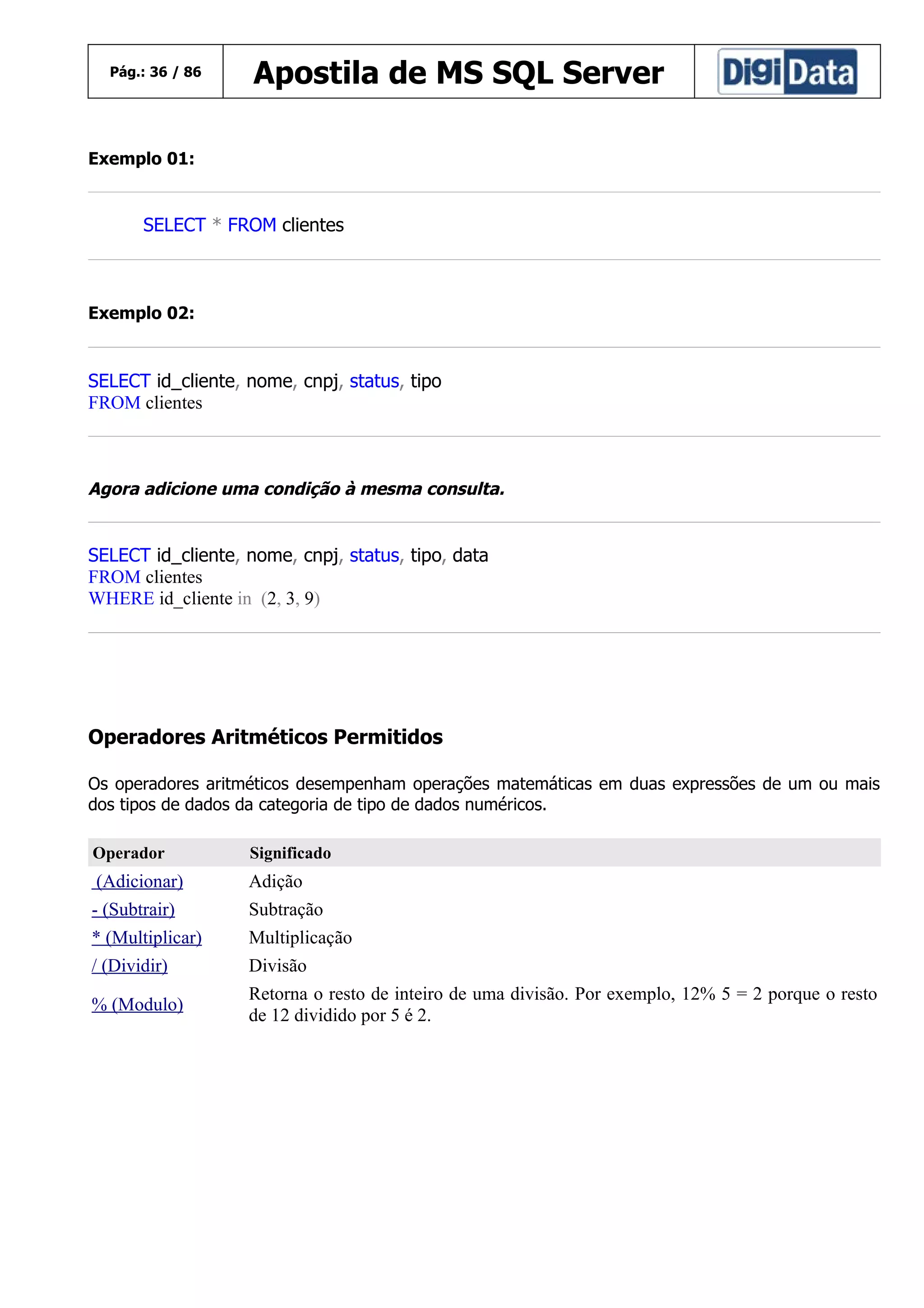 Pág.: 36 / 86

Apostila de MS SQL Server

Exemplo 01:

SELECT * FROM clientes

Exemplo 02:

SELECT id_cliente, nome, cnpj, status, tipo
FROM clientes

Agora adicione uma condição à mesma consulta.

SELECT id_cliente, nome, cnpj, status, tipo, data
FROM clientes
WHERE id_cliente in (2, 3, 9)

Operadores Aritméticos Permitidos
Os operadores aritméticos desempenham operações matemáticas em duas expressões de um ou mais
dos tipos de dados da categoria de tipo de dados numéricos.
Operador

Significado

(Adicionar)

Adição

- (Subtrair)

Subtração

* (Multiplicar)

Multiplicação

/ (Dividir)

Divisão

% (Modulo)

Retorna o resto de inteiro de uma divisão. Por exemplo, 12% 5 = 2 porque o resto
de 12 dividido por 5 é 2.

 