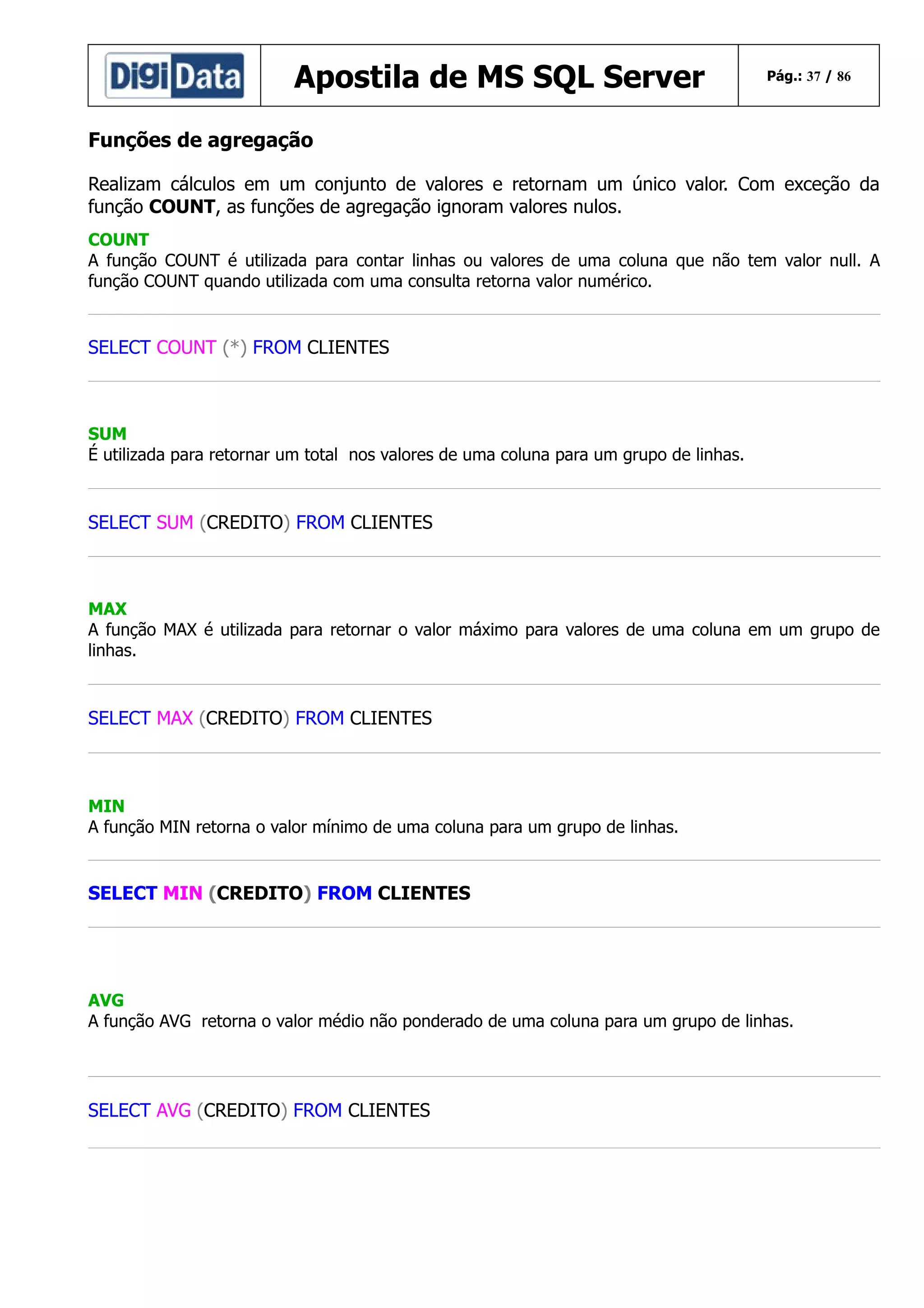Apostila de MS SQL Server

Pág.: 37 / 86

Funções de agregação
Realizam cálculos em um conjunto de valores e retornam um único valor. Com exceção da
função COUNT, as funções de agregação ignoram valores nulos.
COUNT
A função COUNT é utilizada para contar linhas ou valores de uma coluna que não tem valor null. A
função COUNT quando utilizada com uma consulta retorna valor numérico.

SELECT COUNT (*) FROM CLIENTES

SUM
É utilizada para retornar um total nos valores de uma coluna para um grupo de linhas.

SELECT SUM (CREDITO) FROM CLIENTES

MAX
A função MAX é utilizada para retornar o valor máximo para valores de uma coluna em um grupo de
linhas.

SELECT MAX (CREDITO) FROM CLIENTES

MIN
A função MIN retorna o valor mínimo de uma coluna para um grupo de linhas.

SELECT MIN (CREDITO) FROM CLIENTES

AVG
A função AVG retorna o valor médio não ponderado de uma coluna para um grupo de linhas.

SELECT AVG (CREDITO) FROM CLIENTES

 