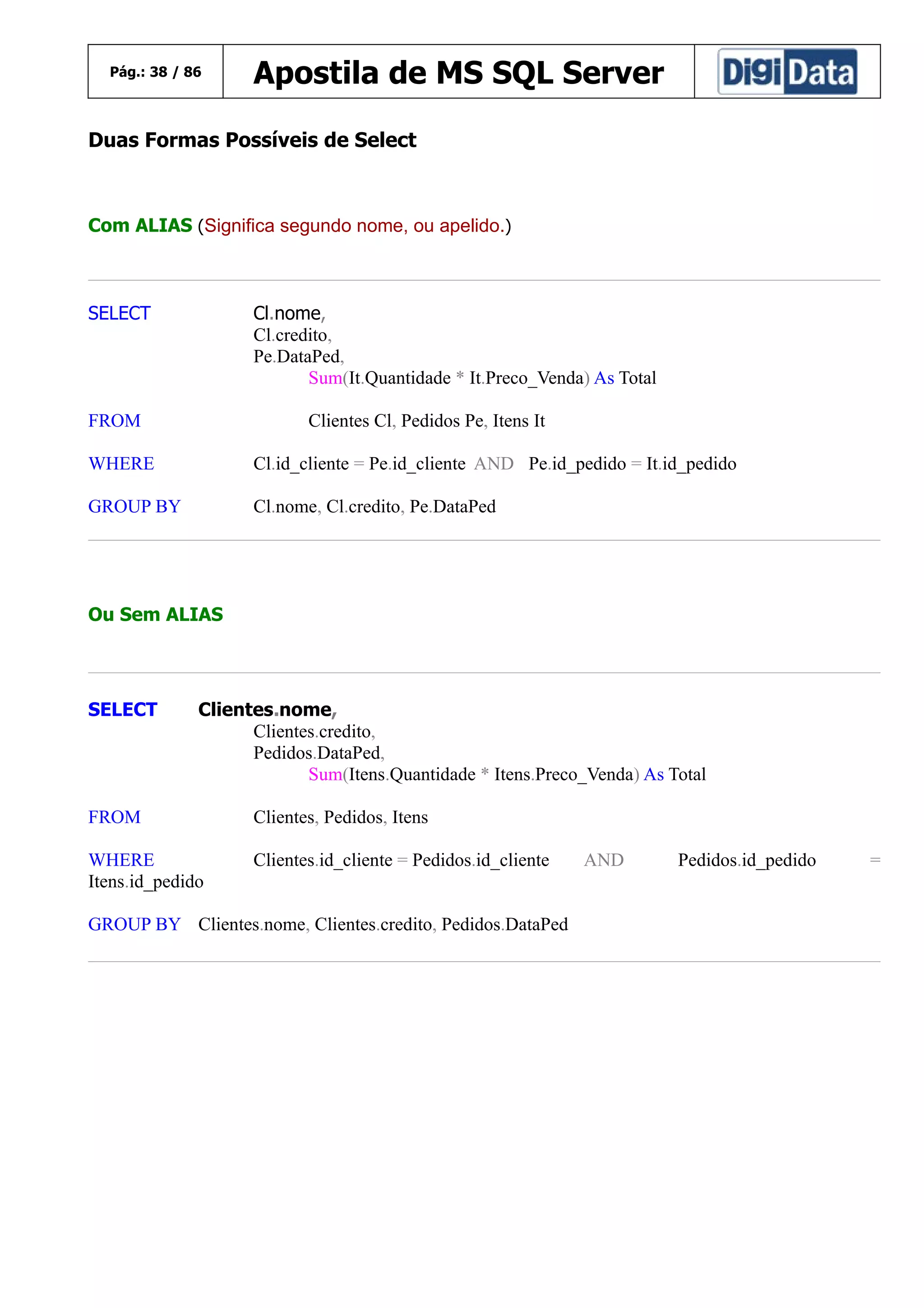 Pág.: 38 / 86

Apostila de MS SQL Server

Duas Formas Possíveis de Select

Com ALIAS (Significa segundo nome, ou apelido.)

SELECT

Cl.nome,
Cl.credito,
Pe.DataPed,
Sum(It.Quantidade * It.Preco_Venda) As Total

FROM

Clientes Cl, Pedidos Pe, Itens It

WHERE

Cl.id_cliente = Pe.id_cliente AND Pe.id_pedido = It.id_pedido

GROUP BY

Cl.nome, Cl.credito, Pe.DataPed

Ou Sem ALIAS

SELECT

Clientes.nome,
Clientes.credito,
Pedidos.DataPed,
Sum(Itens.Quantidade * Itens.Preco_Venda) As Total

FROM

Clientes, Pedidos, Itens

WHERE
Itens.id_pedido

Clientes.id_cliente = Pedidos.id_cliente

GROUP BY Clientes.nome, Clientes.credito, Pedidos.DataPed

AND

Pedidos.id_pedido

=

 