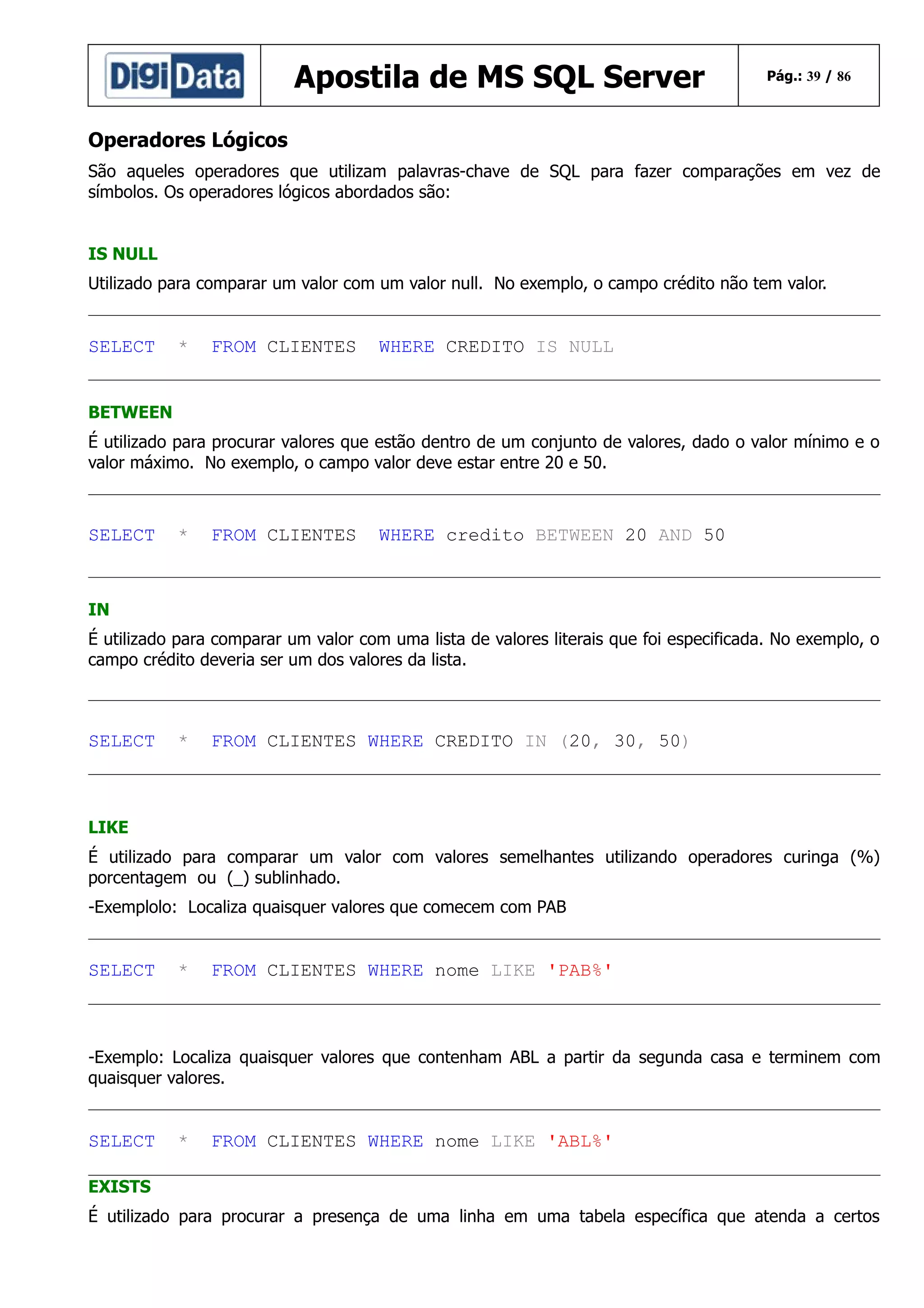 Apostila de MS SQL Server

Pág.: 39 / 86

Operadores Lógicos
São aqueles operadores que utilizam palavras-chave de SQL para fazer comparações em vez de
símbolos. Os operadores lógicos abordados são:
IS NULL
Utilizado para comparar um valor com um valor null. No exemplo, o campo crédito não tem valor.

SELECT

*

FROM CLIENTES

WHERE CREDITO IS NULL

BETWEEN
É utilizado para procurar valores que estão dentro de um conjunto de valores, dado o valor mínimo e o
valor máximo. No exemplo, o campo valor deve estar entre 20 e 50.

SELECT

*

FROM CLIENTES

WHERE credito BETWEEN 20 AND 50

IN
É utilizado para comparar um valor com uma lista de valores literais que foi especificada. No exemplo, o
campo crédito deveria ser um dos valores da lista.

SELECT

*

FROM CLIENTES WHERE CREDITO IN (20, 30, 50)

LIKE
É utilizado para comparar um valor com valores semelhantes utilizando operadores curinga (%)
porcentagem ou (_) sublinhado.
-Exemplolo: Localiza quaisquer valores que comecem com PAB

SELECT

*

FROM CLIENTES WHERE nome LIKE 'PAB%'

-Exemplo: Localiza quaisquer valores que contenham ABL a partir da segunda casa e terminem com
quaisquer valores.

SELECT

*

FROM CLIENTES WHERE nome LIKE 'ABL%'

EXISTS
É utilizado para procurar a presença de uma linha em uma tabela específica que atenda a certos

 