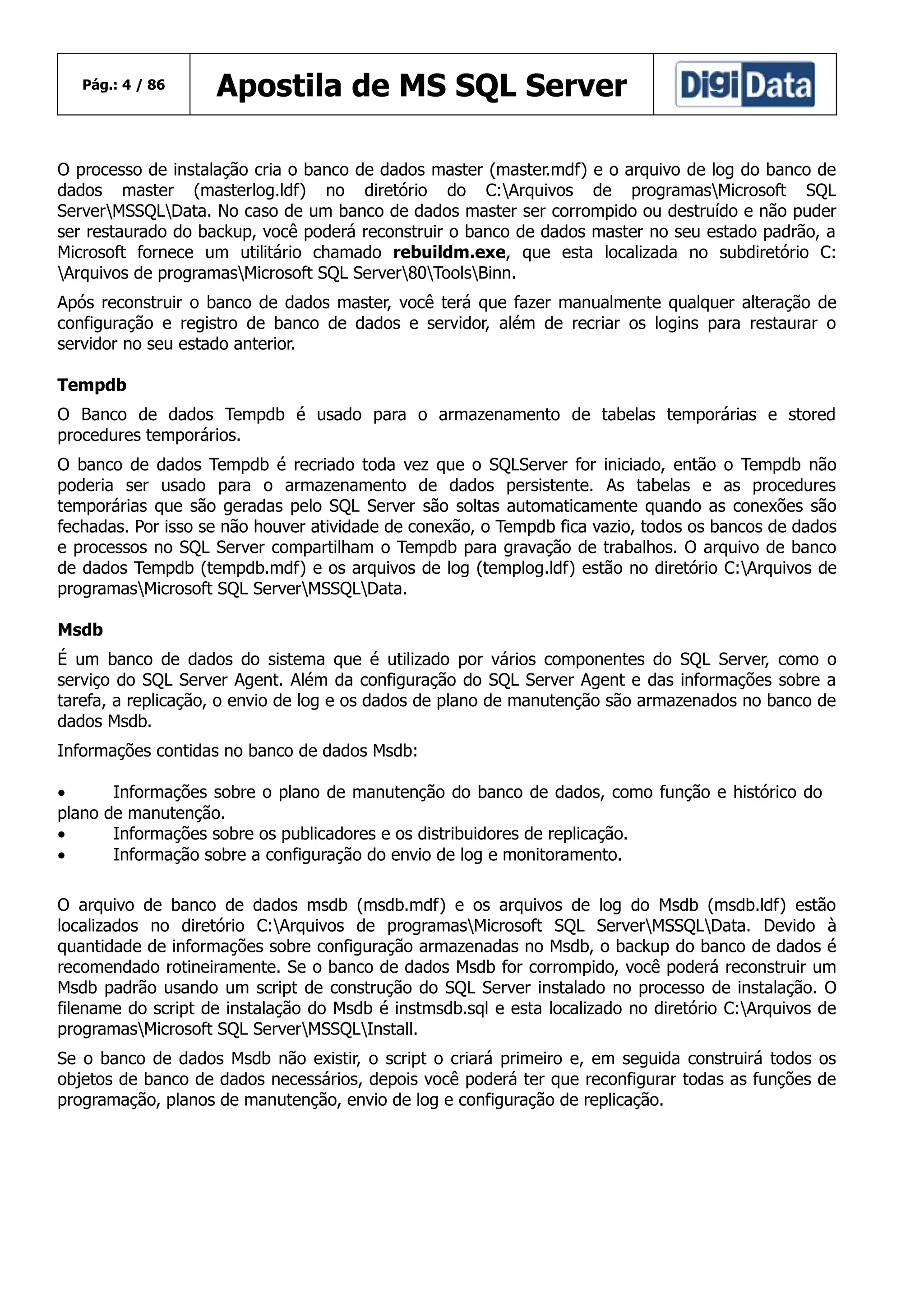 Pág.: 4 / 86

Apostila de MS SQL Server

O processo de instalação cria o banco de dados master (master.mdf) e o arquivo de log do banco de
dados master (masterlog.ldf) no diretório do C:Arquivos de programasMicrosoft SQL
ServerMSSQLData. No caso de um banco de dados master ser corrompido ou destruído e não puder
ser restaurado do backup, você poderá reconstruir o banco de dados master no seu estado padrão, a
Microsoft fornece um utilitário chamado rebuildm.exe, que esta localizada no subdiretório C:
Arquivos de programasMicrosoft SQL Server80ToolsBinn.
Após reconstruir o banco de dados master, você terá que fazer manualmente qualquer alteração de
configuração e registro de banco de dados e servidor, além de recriar os logins para restaurar o
servidor no seu estado anterior.
Tempdb
O Banco de dados Tempdb é usado para o armazenamento de tabelas temporárias e stored
procedures temporários.
O banco de dados Tempdb é recriado toda vez que o SQLServer for iniciado, então o Tempdb não
poderia ser usado para o armazenamento de dados persistente. As tabelas e as procedures
temporárias que são geradas pelo SQL Server são soltas automaticamente quando as conexões são
fechadas. Por isso se não houver atividade de conexão, o Tempdb fica vazio, todos os bancos de dados
e processos no SQL Server compartilham o Tempdb para gravação de trabalhos. O arquivo de banco
de dados Tempdb (tempdb.mdf) e os arquivos de log (templog.ldf) estão no diretório C:Arquivos de
programasMicrosoft SQL ServerMSSQLData.
Msdb
É um banco de dados do sistema que é utilizado por vários componentes do SQL Server, como o
serviço do SQL Server Agent. Além da configuração do SQL Server Agent e das informações sobre a
tarefa, a replicação, o envio de log e os dados de plano de manutenção são armazenados no banco de
dados Msdb.
Informações contidas no banco de dados Msdb:
•
plano
•
•

Informações sobre o plano de manutenção do banco de dados, como função e histórico do
de manutenção.
Informações sobre os publicadores e os distribuidores de replicação.
Informação sobre a configuração do envio de log e monitoramento.

O arquivo de banco de dados msdb (msdb.mdf) e os arquivos de log do Msdb (msdb.ldf) estão
localizados no diretório C:Arquivos de programasMicrosoft SQL ServerMSSQLData. Devido à
quantidade de informações sobre configuração armazenadas no Msdb, o backup do banco de dados é
recomendado rotineiramente. Se o banco de dados Msdb for corrompido, você poderá reconstruir um
Msdb padrão usando um script de construção do SQL Server instalado no processo de instalação. O
filename do script de instalação do Msdb é instmsdb.sql e esta localizado no diretório C:Arquivos de
programasMicrosoft SQL ServerMSSQLInstall.
Se o banco de dados Msdb não existir, o script o criará primeiro e, em seguida construirá todos os
objetos de banco de dados necessários, depois você poderá ter que reconfigurar todas as funções de
programação, planos de manutenção, envio de log e configuração de replicação.

 