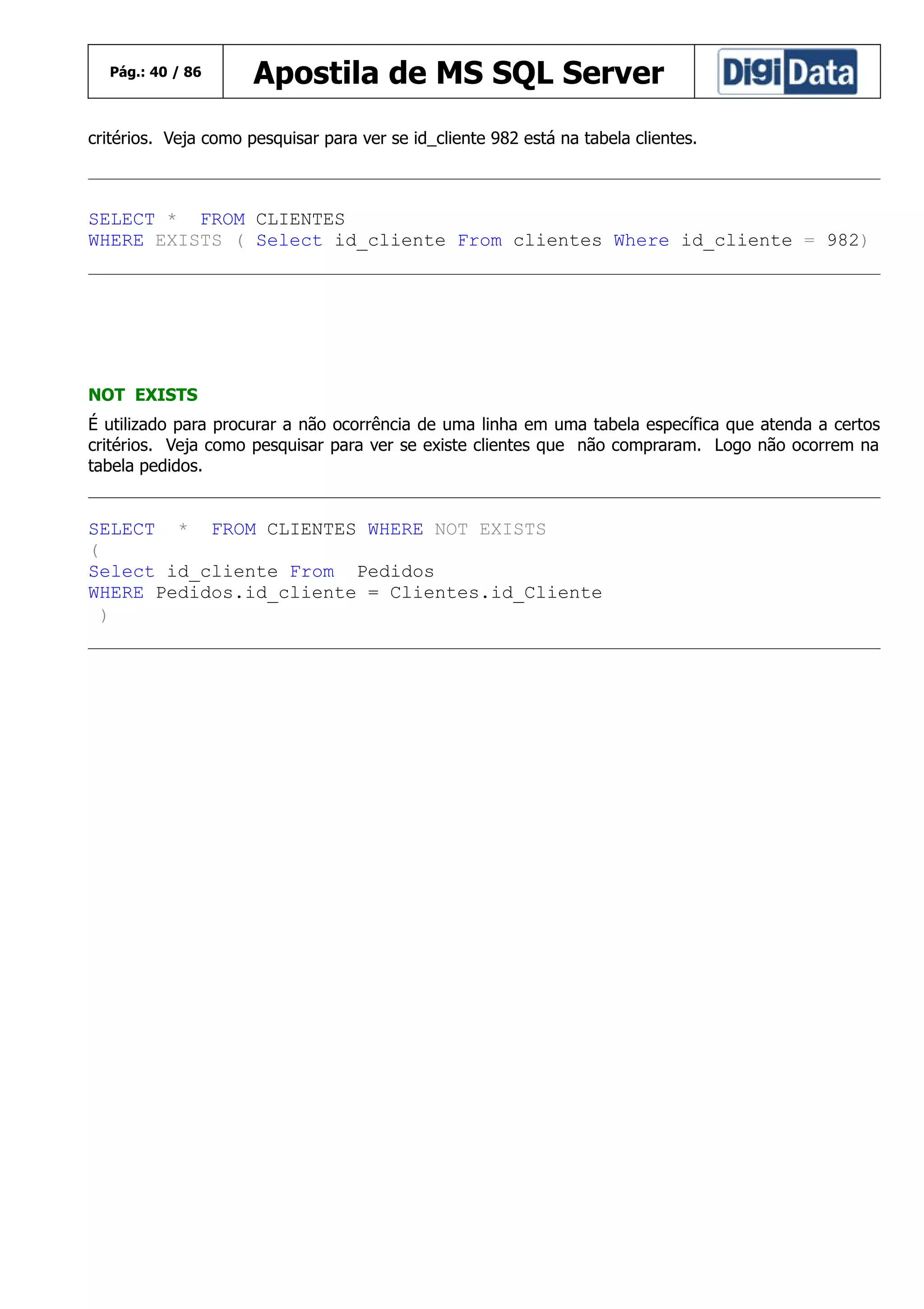 Pág.: 40 / 86

Apostila de MS SQL Server

critérios. Veja como pesquisar para ver se id_cliente 982 está na tabela clientes.

SELECT * FROM CLIENTES
WHERE EXISTS ( Select id_cliente From clientes Where id_cliente = 982)

NOT EXISTS
É utilizado para procurar a não ocorrência de uma linha em uma tabela específica que atenda a certos
critérios. Veja como pesquisar para ver se existe clientes que não compraram. Logo não ocorrem na
tabela pedidos.

SELECT * FROM CLIENTES WHERE NOT EXISTS
(
Select id_cliente From Pedidos
WHERE Pedidos.id_cliente = Clientes.id_Cliente
)

 