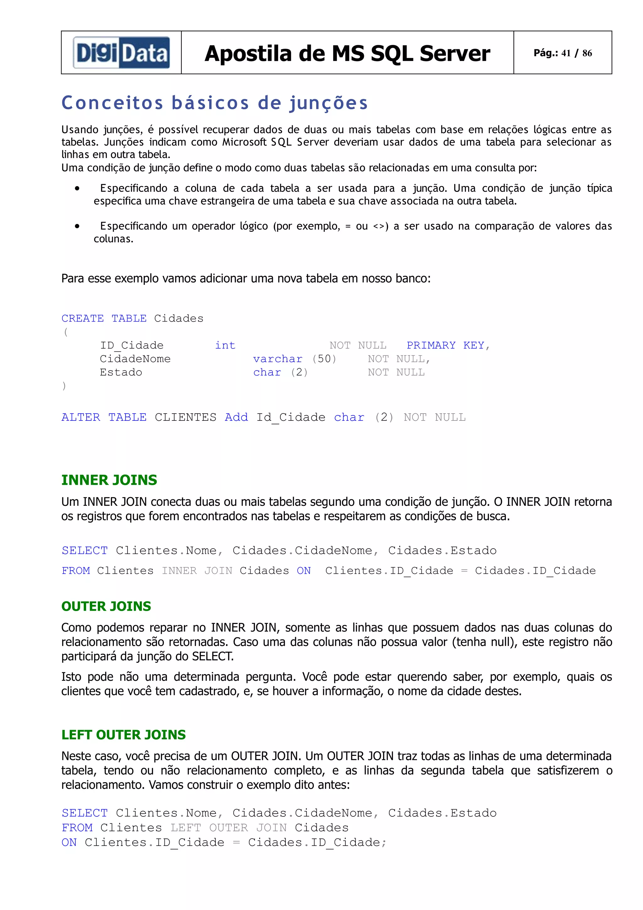 Apostila de MS SQL Server

Pág.: 41 / 86

C o n c eito s b á si c o s de jun ç õe s
Usando junções, é possível recuperar dados de duas ou mais tabelas com base em relações lógicas entre as
tabelas. Junções indicam como Microsoft S QL Server deveriam usar dados de uma tabela para selecionar as
linhas em outra tabela.
Uma condição de junção define o modo como duas tabelas são relacionadas em uma consulta por:

•

E specificando a coluna de cada tabela a ser usada para a junção. Uma condição de junção típica
especifica uma chave estrangeira de uma tabela e sua chave associada na outra tabela.

•

E specificando um operador lógico (por exemplo, = ou <>) a ser usado na comparação de valores das
colunas.

Para esse exemplo vamos adicionar uma nova tabela em nosso banco:
CREATE TABLE Cidades
(
ID_Cidade
int
CidadeNome
Estado
)

NOT NULL
PRIMARY KEY,
varchar (50)
NOT NULL,
char (2)
NOT NULL

ALTER TABLE CLIENTES Add Id_Cidade char (2) NOT NULL

INNER JOINS
Um INNER JOIN conecta duas ou mais tabelas segundo uma condição de junção. O INNER JOIN retorna
os registros que forem encontrados nas tabelas e respeitarem as condições de busca.

SELECT Clientes.Nome, Cidades.CidadeNome, Cidades.Estado
FROM Clientes INNER JOIN Cidades ON

Clientes.ID_Cidade = Cidades.ID_Cidade

OUTER JOINS
Como podemos reparar no INNER JOIN, somente as linhas que possuem dados nas duas colunas do
relacionamento são retornadas. Caso uma das colunas não possua valor (tenha null), este registro não
participará da junção do SELECT.
Isto pode não uma determinada pergunta. Você pode estar querendo saber, por exemplo, quais os
clientes que você tem cadastrado, e, se houver a informação, o nome da cidade destes.

LEFT OUTER JOINS
Neste caso, você precisa de um OUTER JOIN. Um OUTER JOIN traz todas as linhas de uma determinada
tabela, tendo ou não relacionamento completo, e as linhas da segunda tabela que satisfizerem o
relacionamento. Vamos construir o exemplo dito antes:

SELECT Clientes.Nome, Cidades.CidadeNome, Cidades.Estado
FROM Clientes LEFT OUTER JOIN Cidades
ON Clientes.ID_Cidade = Cidades.ID_Cidade;

 