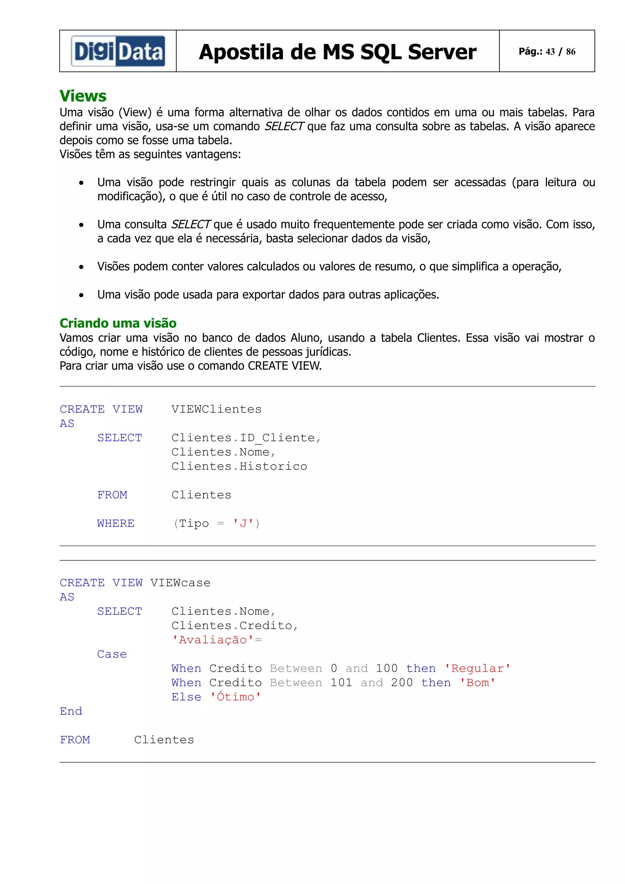 Apostila de MS SQL Server

Pág.: 43 / 86

Views
Uma visão (View) é uma forma alternativa de olhar os dados contidos em uma ou mais tabelas. Para
definir uma visão, usa-se um comando SELECT que faz uma consulta sobre as tabelas. A visão aparece
depois como se fosse uma tabela.
Visões têm as seguintes vantagens:
•

Uma visão pode restringir quais as colunas da tabela podem ser acessadas (para leitura ou
modificação), o que é útil no caso de controle de acesso,

•

Uma consulta SELECT que é usado muito frequentemente pode ser criada como visão. Com isso,
a cada vez que ela é necessária, basta selecionar dados da visão,

•

Visões podem conter valores calculados ou valores de resumo, o que simplifica a operação,

•

Uma visão pode usada para exportar dados para outras aplicações.

Criando uma visão
Vamos criar uma visão no banco de dados Aluno, usando a tabela Clientes. Essa visão vai mostrar o
código, nome e histórico de clientes de pessoas jurídicas.
Para criar uma visão use o comando CREATE VIEW.

CREATE VIEW
AS
SELECT

VIEWClientes
Clientes.ID_Cliente,
Clientes.Nome,
Clientes.Historico

FROM

Clientes

WHERE

(Tipo = 'J')

CREATE VIEW VIEWcase
AS
SELECT
Clientes.Nome,
Clientes.Credito,
'Avaliação'=
Case
When Credito Between 0 and 100 then 'Regular'
When Credito Between 101 and 200 then 'Bom'
Else 'Ótimo'
End
FROM

Clientes

 