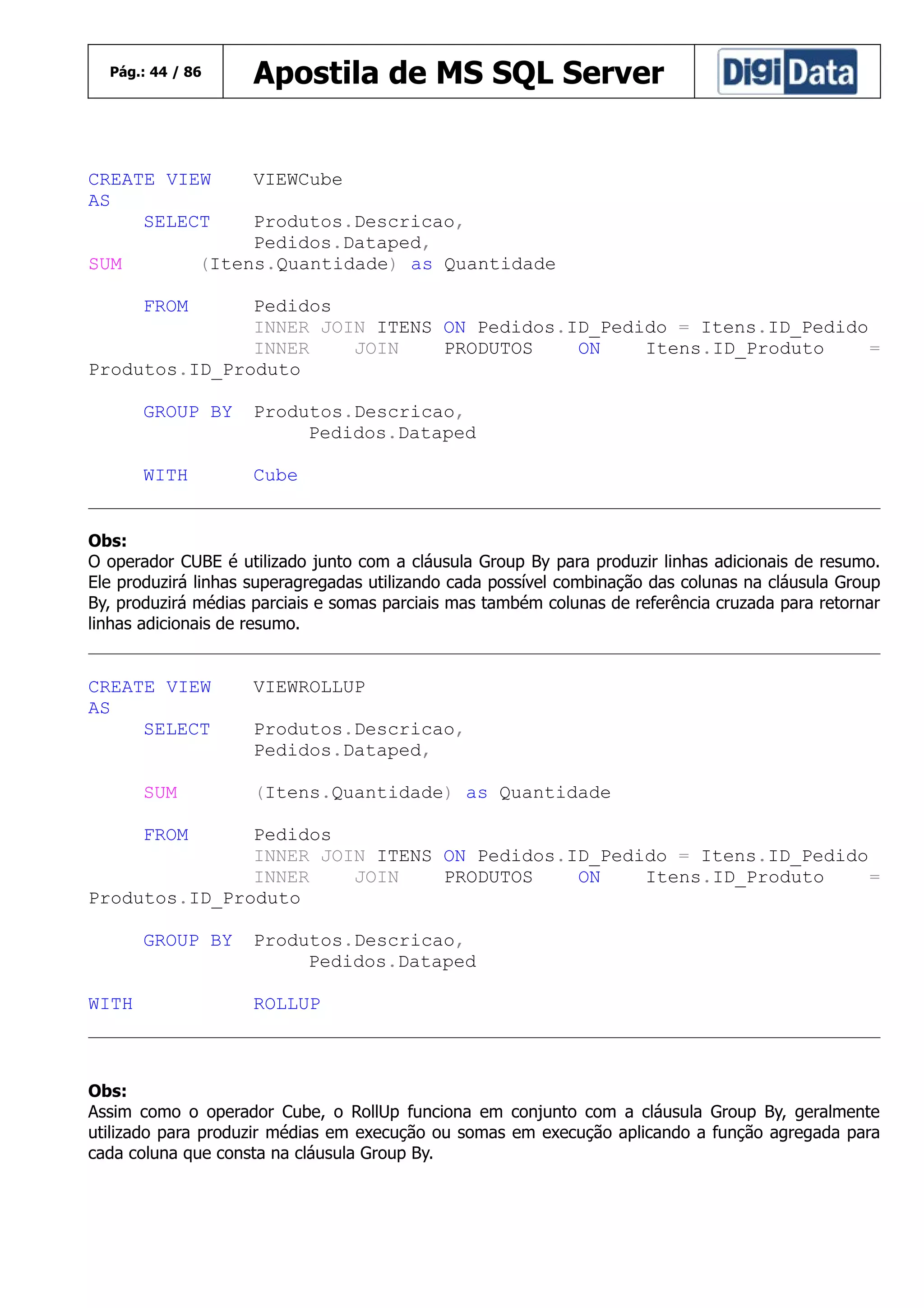 Pág.: 44 / 86

CREATE VIEW
AS
SELECT

Apostila de MS SQL Server

VIEWCube

Produtos.Descricao,
Pedidos.Dataped,
(Itens.Quantidade) as Quantidade

SUM
FROM

Pedidos
INNER JOIN ITENS ON Pedidos.ID_Pedido = Itens.ID_Pedido
INNER
JOIN
PRODUTOS
ON
Itens.ID_Produto
=
Produtos.ID_Produto
GROUP BY

Produtos.Descricao,
Pedidos.Dataped

WITH

Cube

Obs:
O operador CUBE é utilizado junto com a cláusula Group By para produzir linhas adicionais de resumo.
Ele produzirá linhas superagregadas utilizando cada possível combinação das colunas na cláusula Group
By, produzirá médias parciais e somas parciais mas também colunas de referência cruzada para retornar
linhas adicionais de resumo.

CREATE VIEW
AS
SELECT
SUM

VIEWROLLUP
Produtos.Descricao,
Pedidos.Dataped,
(Itens.Quantidade) as Quantidade

FROM

Pedidos
INNER JOIN ITENS ON Pedidos.ID_Pedido = Itens.ID_Pedido
INNER
JOIN
PRODUTOS
ON
Itens.ID_Produto
=
Produtos.ID_Produto
GROUP BY
WITH

Produtos.Descricao,
Pedidos.Dataped
ROLLUP

Obs:
Assim como o operador Cube, o RollUp funciona em conjunto com a cláusula Group By, geralmente
utilizado para produzir médias em execução ou somas em execução aplicando a função agregada para
cada coluna que consta na cláusula Group By.

 