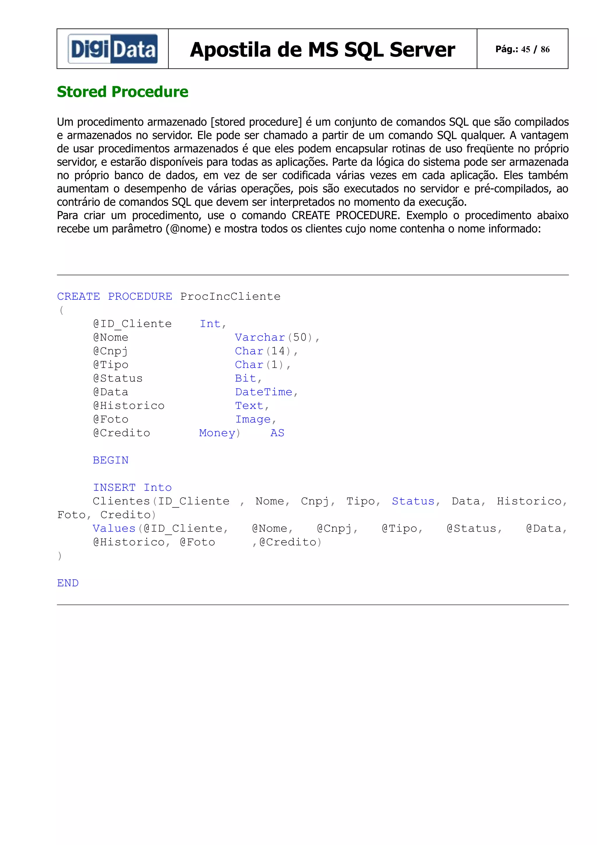 Apostila de MS SQL Server

Pág.: 45 / 86

Stored Procedure
Um procedimento armazenado [stored procedure] é um conjunto de comandos SQL que são compilados
e armazenados no servidor. Ele pode ser chamado a partir de um comando SQL qualquer. A vantagem
de usar procedimentos armazenados é que eles podem encapsular rotinas de uso freqüente no próprio
servidor, e estarão disponíveis para todas as aplicações. Parte da lógica do sistema pode ser armazenada
no próprio banco de dados, em vez de ser codificada várias vezes em cada aplicação. Eles também
aumentam o desempenho de várias operações, pois são executados no servidor e pré-compilados, ao
contrário de comandos SQL que devem ser interpretados no momento da execução.
Para criar um procedimento, use o comando CREATE PROCEDURE. Exemplo o procedimento abaixo
recebe um parâmetro (@nome) e mostra todos os clientes cujo nome contenha o nome informado:

CREATE PROCEDURE ProcIncCliente
(
@ID_Cliente
Int,
@Nome
Varchar(50),
@Cnpj
Char(14),
@Tipo
Char(1),
@Status
Bit,
@Data
DateTime,
@Historico
Text,
@Foto
Image,
@Credito
Money)
AS
BEGIN
INSERT Into
Clientes(ID_Cliente , Nome, Cnpj, Tipo, Status, Data, Historico,
Foto, Credito)
Values(@ID_Cliente,
@Nome,
@Cnpj,
@Tipo,
@Status,
@Data,
@Historico, @Foto
,@Credito)
)
END

 