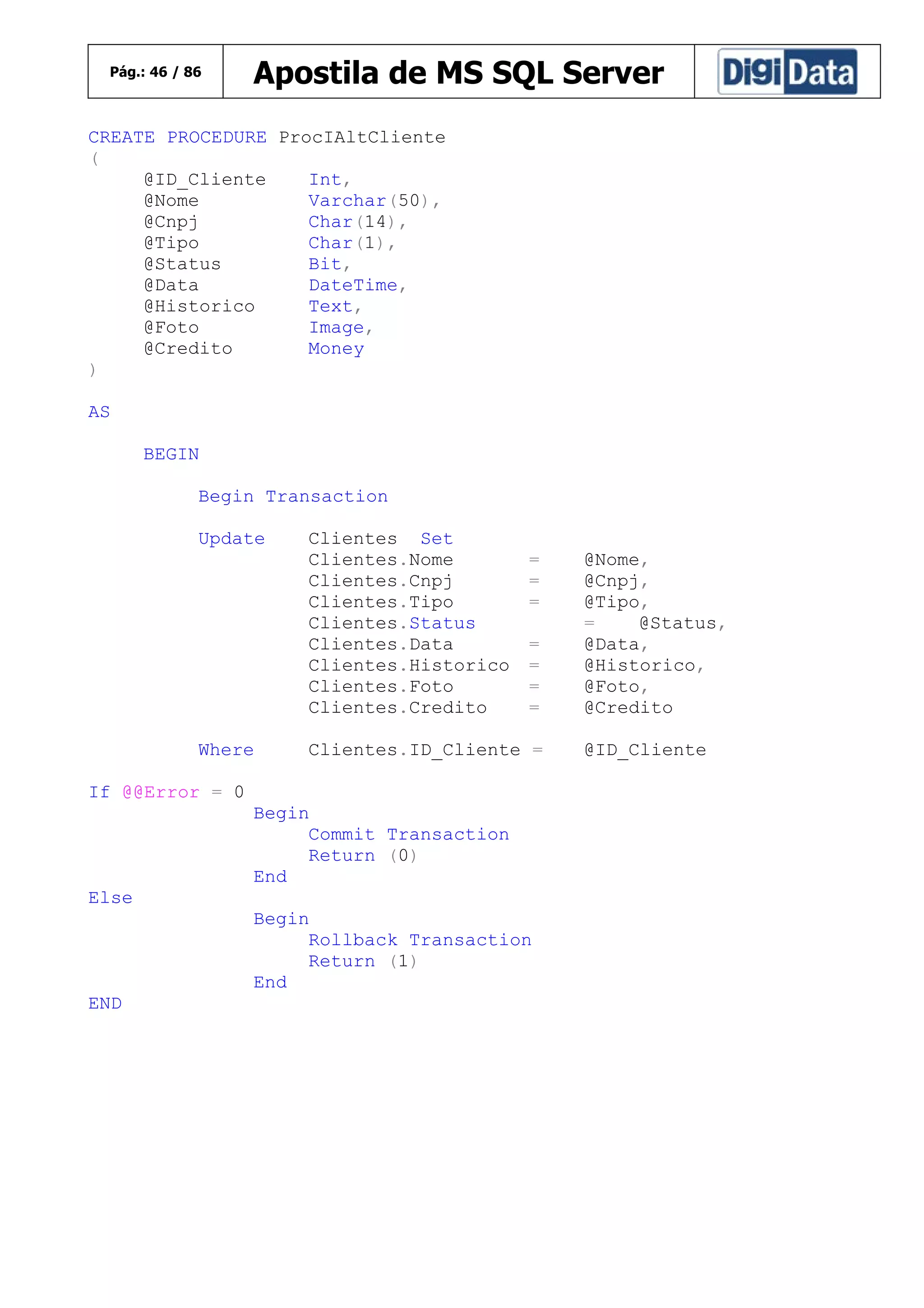 Pág.: 46 / 86

Apostila de MS SQL Server

CREATE PROCEDURE ProcIAltCliente
(
@ID_Cliente
Int,
@Nome
Varchar(50),
@Cnpj
Char(14),
@Tipo
Char(1),
@Status
Bit,
@Data
DateTime,
@Historico
Text,
@Foto
Image,
@Credito
Money
)
AS
BEGIN
Begin Transaction
Update

Where

Clientes Set
Clientes.Nome
Clientes.Cnpj
Clientes.Tipo
Clientes.Status
Clientes.Data
Clientes.Historico
Clientes.Foto
Clientes.Credito

=
=
=
=
=
=
=

Clientes.ID_Cliente =

If @@Error = 0
Begin
Commit Transaction
Return (0)
End
Else
Begin
Rollback Transaction
Return (1)
End
END

@Nome,
@Cnpj,
@Tipo,
=
@Status,
@Data,
@Historico,
@Foto,
@Credito
@ID_Cliente

 