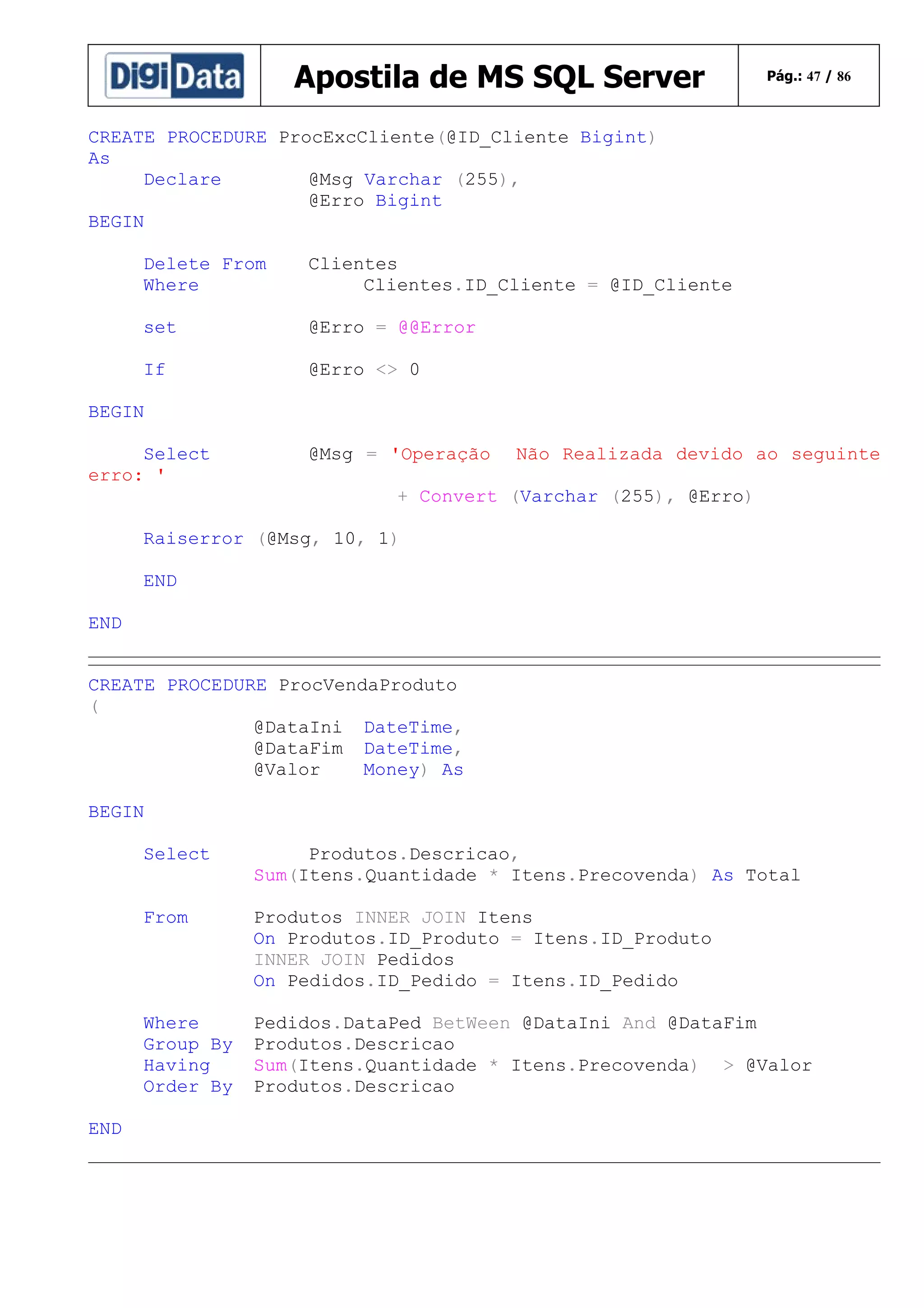 Apostila de MS SQL Server

Pág.: 47 / 86

CREATE PROCEDURE ProcExcCliente(@ID_Cliente Bigint)
As
Declare
@Msg Varchar (255),
@Erro Bigint
BEGIN
Delete From
Where

Clientes
Clientes.ID_Cliente = @ID_Cliente

set

@Erro = @@Error

If

@Erro <> 0

BEGIN
Select
erro: '

@Msg = 'Operação

Não Realizada devido ao seguinte

+ Convert (Varchar (255), @Erro)
Raiserror (@Msg, 10, 1)
END
END
CREATE PROCEDURE ProcVendaProduto
(
@DataIni DateTime,
@DataFim DateTime,
@Valor
Money) As
BEGIN
Select
From

Produtos INNER JOIN Itens
On Produtos.ID_Produto = Itens.ID_Produto
INNER JOIN Pedidos
On Pedidos.ID_Pedido = Itens.ID_Pedido

Where
Group By
Having
Order By
END

Produtos.Descricao,
Sum(Itens.Quantidade * Itens.Precovenda) As Total

Pedidos.DataPed BetWeen @DataIni And @DataFim
Produtos.Descricao
Sum(Itens.Quantidade * Itens.Precovenda) > @Valor
Produtos.Descricao

 