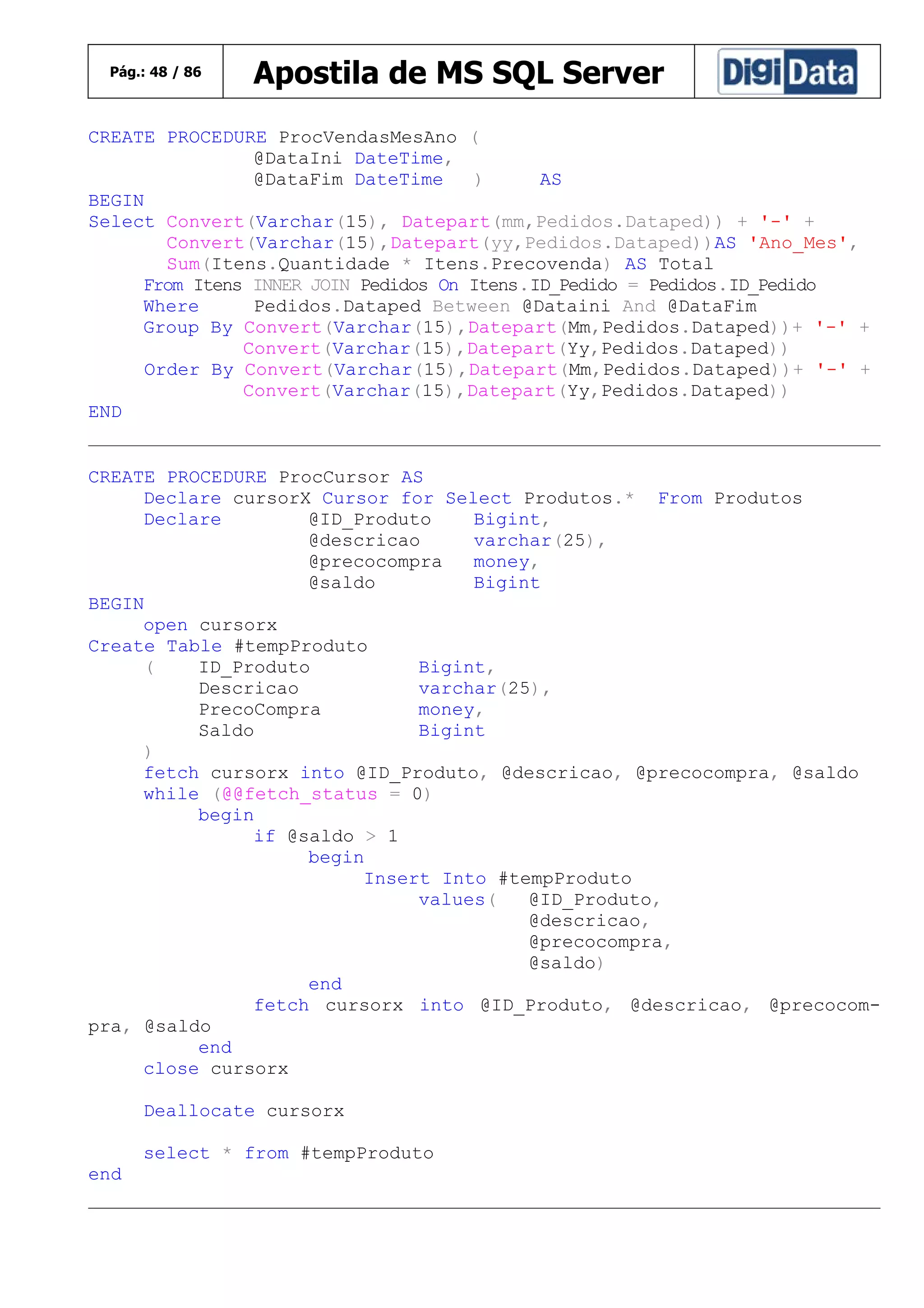 Pág.: 48 / 86

Apostila de MS SQL Server

CREATE PROCEDURE ProcVendasMesAno (
@DataIni DateTime,
@DataFim DateTime
)
AS
BEGIN
Select Convert(Varchar(15), Datepart(mm,Pedidos.Dataped)) + '-' +
Convert(Varchar(15),Datepart(yy,Pedidos.Dataped))AS 'Ano_Mes',
Sum(Itens.Quantidade * Itens.Precovenda) AS Total
From Itens INNER JOIN Pedidos On Itens.ID_Pedido = Pedidos.ID_Pedido
Where
Pedidos.Dataped Between @Dataini And @DataFim
Group By Convert(Varchar(15),Datepart(Mm,Pedidos.Dataped))+ '-' +
Convert(Varchar(15),Datepart(Yy,Pedidos.Dataped))
Order By Convert(Varchar(15),Datepart(Mm,Pedidos.Dataped))+ '-' +
Convert(Varchar(15),Datepart(Yy,Pedidos.Dataped))
END
CREATE PROCEDURE ProcCursor AS
Declare cursorX Cursor for Select Produtos.* From Produtos
Declare
@ID_Produto
Bigint,
@descricao
varchar(25),
@precocompra
money,
@saldo
Bigint
BEGIN
open cursorx
Create Table #tempProduto
(
ID_Produto
Bigint,
Descricao
varchar(25),
PrecoCompra
money,
Saldo
Bigint
)
fetch cursorx into @ID_Produto, @descricao, @precocompra, @saldo
while (@@fetch_status = 0)
begin
if @saldo > 1
begin
Insert Into #tempProduto
values(
@ID_Produto,
@descricao,
@precocompra,
@saldo)
end
fetch cursorx into @ID_Produto, @descricao, @precocompra, @saldo
end
close cursorx
Deallocate cursorx
select * from #tempProduto
end

 