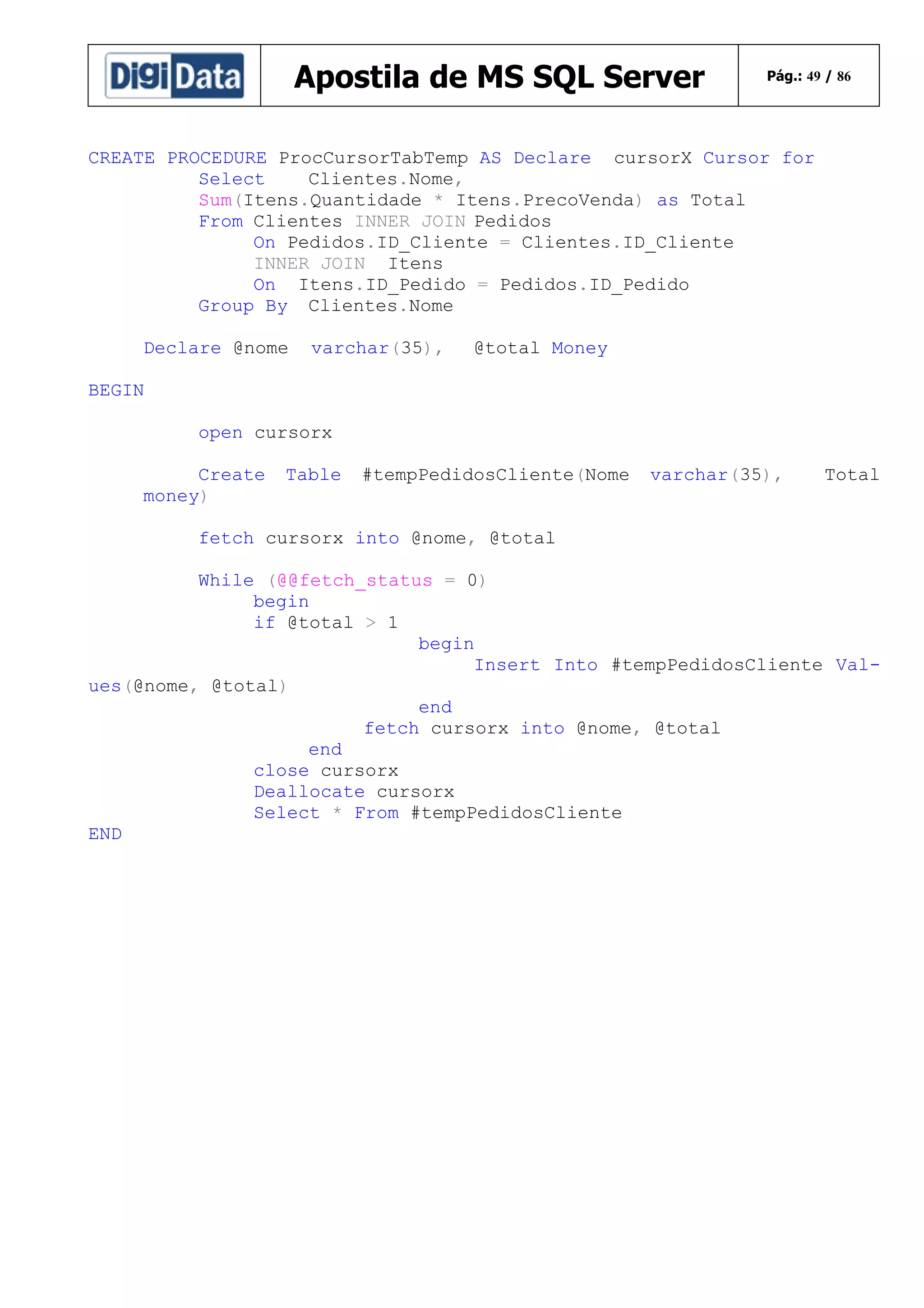 Apostila de MS SQL Server

Pág.: 49 / 86

CREATE PROCEDURE ProcCursorTabTemp AS Declare cursorX Cursor for
Select
Clientes.Nome,
Sum(Itens.Quantidade * Itens.PrecoVenda) as Total
From Clientes INNER JOIN Pedidos
On Pedidos.ID_Cliente = Clientes.ID_Cliente
INNER JOIN Itens
On Itens.ID_Pedido = Pedidos.ID_Pedido
Group By Clientes.Nome
Declare @nome

varchar(35),

@total Money

BEGIN
open cursorx
Create
money)

Table

#tempPedidosCliente(Nome

varchar(35),

Total

fetch cursorx into @nome, @total
While (@@fetch_status = 0)
begin
if @total > 1
begin
Insert Into #tempPedidosCliente Values(@nome, @total)
end
fetch cursorx into @nome, @total
end
close cursorx
Deallocate cursorx
Select * From #tempPedidosCliente
END

 
