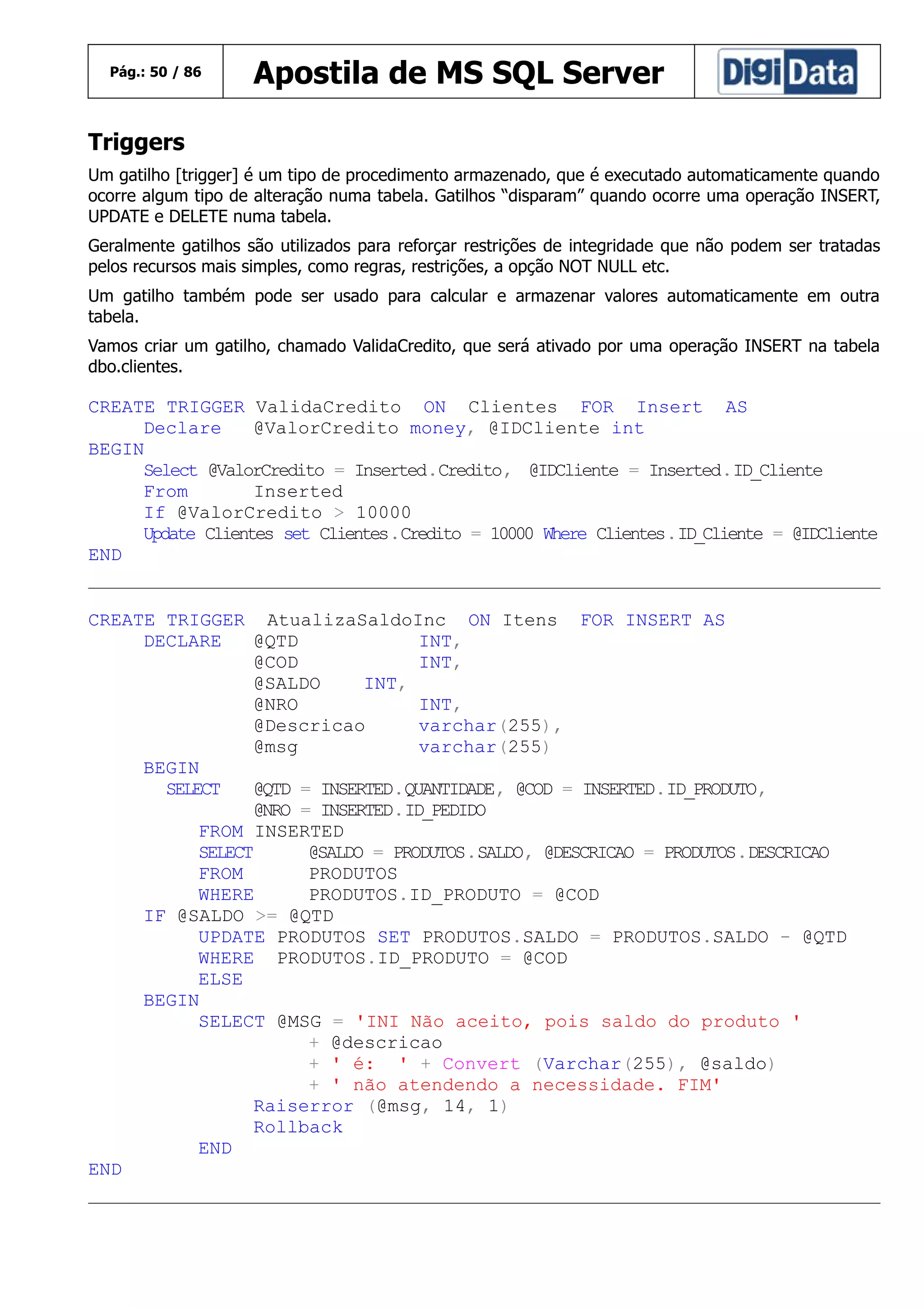 Pág.: 50 / 86

Apostila de MS SQL Server

Triggers
Um gatilho [trigger] é um tipo de procedimento armazenado, que é executado automaticamente quando
ocorre algum tipo de alteração numa tabela. Gatilhos “disparam” quando ocorre uma operação INSERT,
UPDATE e DELETE numa tabela.
Geralmente gatilhos são utilizados para reforçar restrições de integridade que não podem ser tratadas
pelos recursos mais simples, como regras, restrições, a opção NOT NULL etc.
Um gatilho também pode ser usado para calcular e armazenar valores automaticamente em outra
tabela.
Vamos criar um gatilho, chamado ValidaCredito, que será ativado por uma operação INSERT na tabela
dbo.clientes.

CREATE TRIGGER ValidaCredito ON Clientes FOR Insert AS
Declare
@ValorCredito money, @IDCliente int
BEGIN
Select @ValorCredito = Inserted.Credito, @IDCliente = Inserted.ID_Cliente
From
Inserted
If @ValorCredito > 10000
Update Clientes set Clientes.Credito = 10000 Where Clientes.ID_Cliente = @IDCliente
END
CREATE TRIGGER AtualizaSaldoInc ON Itens FOR INSERT AS
DECLARE
@QTD
INT,
@COD
INT,
@SALDO
INT,
@NRO
INT,
@Descricao
varchar(255),
@msg
varchar(255)
BEGIN
SELECT
@QTD = INSERTED.QUANTIDADE, @COD = INSERTED.ID_PRODUTO,
@NRO = INSERTED.ID_PEDIDO
FROM INSERTED
SELECT
@SALDO = PRODUTOS.SALDO, @DESCRICAO = PRODUTOS.DESCRICAO
FROM
PRODUTOS
WHERE
PRODUTOS.ID_PRODUTO = @COD
IF @SALDO >= @QTD
UPDATE PRODUTOS SET PRODUTOS.SALDO = PRODUTOS.SALDO - @QTD
WHERE PRODUTOS.ID_PRODUTO = @COD
ELSE
BEGIN
SELECT @MSG = 'INI Não aceito, pois saldo do produto '
+ @descricao
+ ' é: ' + Convert (Varchar(255), @saldo)
+ ' não atendendo a necessidade. FIM'
Raiserror (@msg, 14, 1)
Rollback
END
END

 
