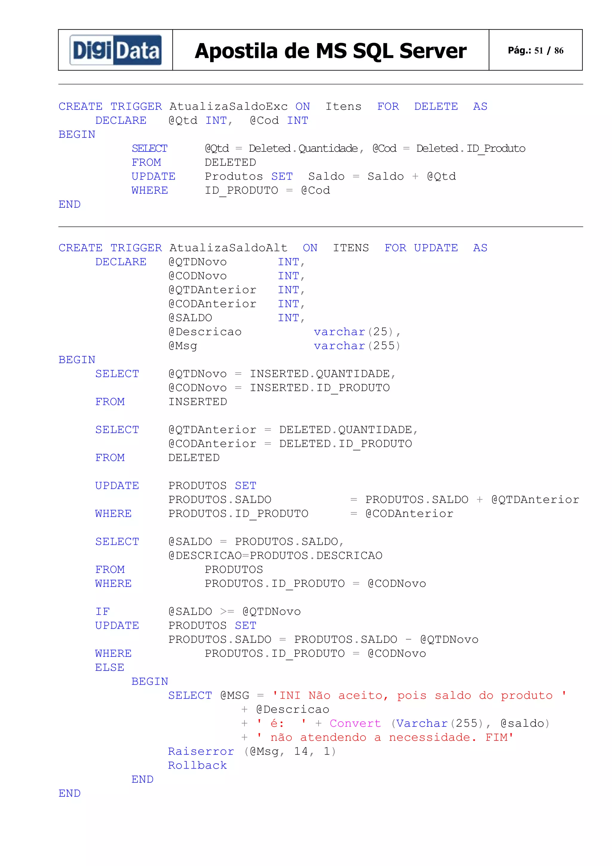 Apostila de MS SQL Server

Pág.: 51 / 86

CREATE TRIGGER AtualizaSaldoExc ON Itens FOR DELETE AS
DECLARE
@Qtd INT, @Cod INT
BEGIN
SELECT
@Qtd = Deleted.Quantidade, @Cod = Deleted.ID_Produto
FROM
DELETED
UPDATE
Produtos SET Saldo = Saldo + @Qtd
WHERE
ID_PRODUTO = @Cod
END
CREATE TRIGGER AtualizaSaldoAlt ON ITENS FOR UPDATE
DECLARE
@QTDNovo
INT,
@CODNovo
INT,
@QTDAnterior
INT,
@CODAnterior
INT,
@SALDO
INT,
@Descricao
varchar(25),
@Msg
varchar(255)
BEGIN
SELECT
@QTDNovo = INSERTED.QUANTIDADE,
@CODNovo = INSERTED.ID_PRODUTO
FROM
INSERTED
SELECT
FROM
UPDATE
WHERE
SELECT
FROM
WHERE
IF
UPDATE

AS

@QTDAnterior = DELETED.QUANTIDADE,
@CODAnterior = DELETED.ID_PRODUTO
DELETED
PRODUTOS SET
PRODUTOS.SALDO
PRODUTOS.ID_PRODUTO

= PRODUTOS.SALDO + @QTDAnterior
= @CODAnterior

@SALDO = PRODUTOS.SALDO,
@DESCRICAO=PRODUTOS.DESCRICAO
PRODUTOS
PRODUTOS.ID_PRODUTO = @CODNovo
@SALDO >= @QTDNovo
PRODUTOS SET
PRODUTOS.SALDO = PRODUTOS.SALDO - @QTDNovo
PRODUTOS.ID_PRODUTO = @CODNovo

WHERE
ELSE
BEGIN
SELECT @MSG = 'INI Não aceito, pois saldo do produto '
+ @Descricao
+ ' é: ' + Convert (Varchar(255), @saldo)
+ ' não atendendo a necessidade. FIM'
Raiserror (@Msg, 14, 1)
Rollback
END
END

 