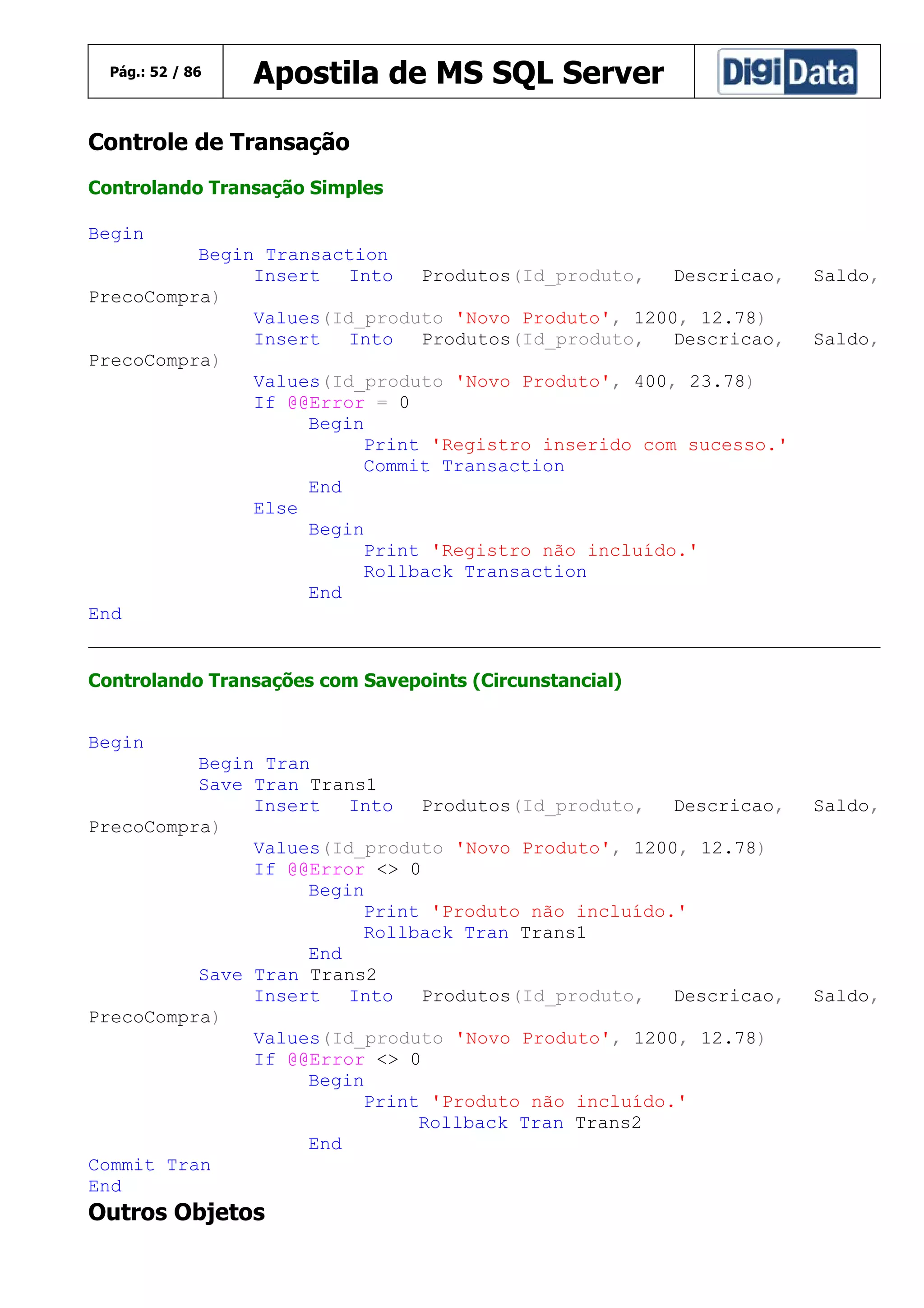 Pág.: 52 / 86

Apostila de MS SQL Server

Controle de Transação
Controlando Transação Simples
Begin
Begin Transaction
Insert
Into
Produtos(Id_produto,
Descricao,
PrecoCompra)
Values(Id_produto 'Novo Produto', 1200, 12.78)
Insert
Into
Produtos(Id_produto,
Descricao,
PrecoCompra)
Values(Id_produto 'Novo Produto', 400, 23.78)
If @@Error = 0
Begin
Print 'Registro inserido com sucesso.'
Commit Transaction
End
Else
Begin
Print 'Registro não incluído.'
Rollback Transaction
End
End

Saldo,
Saldo,

Controlando Transações com Savepoints (Circunstancial)
Begin
Begin Tran
Save Tran Trans1
Insert
Into
Produtos(Id_produto,
Descricao,
PrecoCompra)
Values(Id_produto 'Novo Produto', 1200, 12.78)
If @@Error <> 0
Begin
Print 'Produto não incluído.'
Rollback Tran Trans1
End
Save Tran Trans2
Insert
Into
Produtos(Id_produto,
Descricao,
PrecoCompra)
Values(Id_produto 'Novo Produto', 1200, 12.78)
If @@Error <> 0
Begin
Print 'Produto não incluído.'
Rollback Tran Trans2
End
Commit Tran
End

Outros Objetos

Saldo,

Saldo,

 