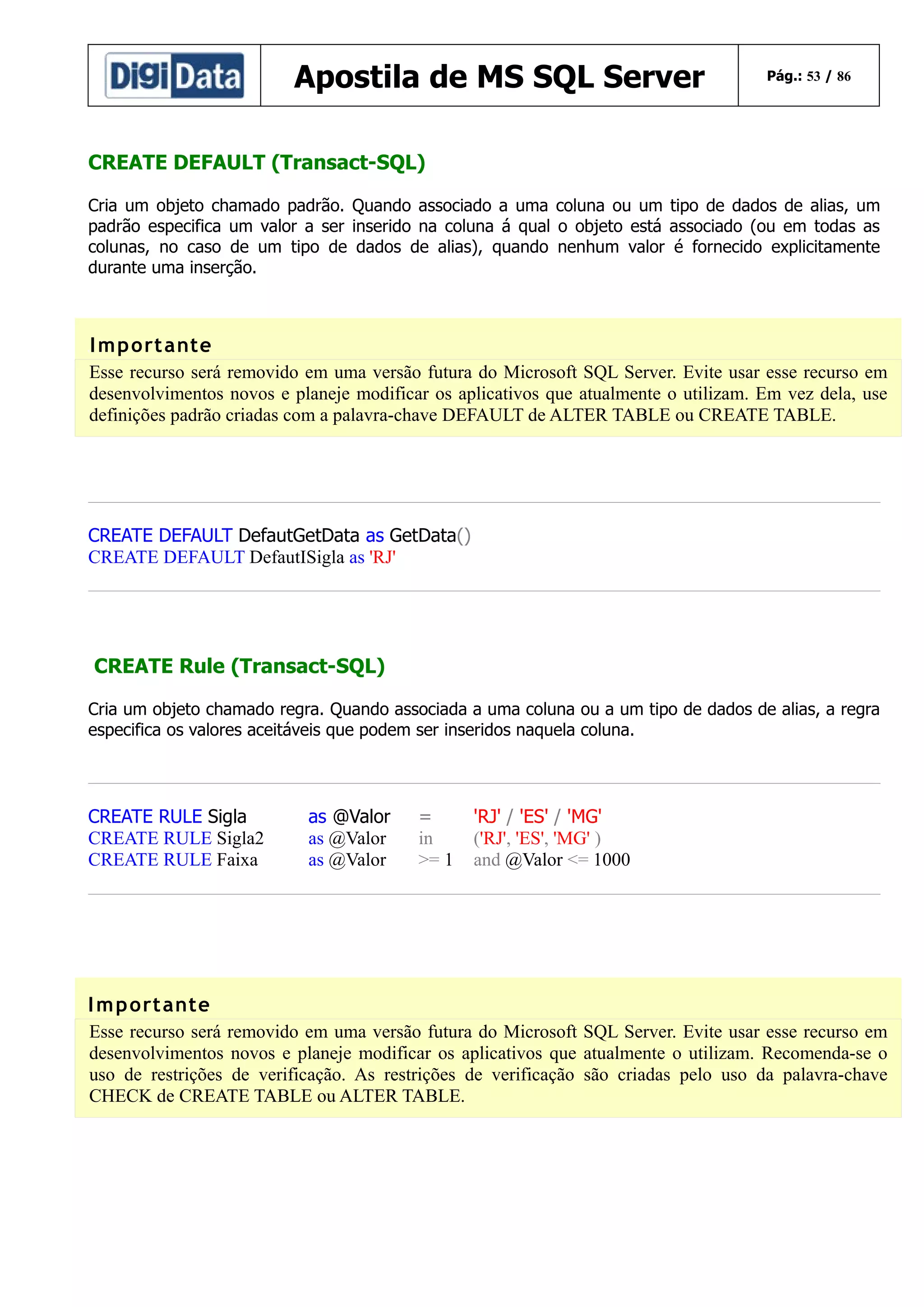 Apostila de MS SQL Server

Pág.: 53 / 86

CREATE DEFAULT (Transact-SQL)
Cria um objeto chamado padrão. Quando associado a uma coluna ou um tipo de dados de alias, um
padrão especifica um valor a ser inserido na coluna á qual o objeto está associado (ou em todas as
colunas, no caso de um tipo de dados de alias), quando nenhum valor é fornecido explicitamente
durante uma inserção.

I m p ort ante
Esse recurso será removido em uma versão futura do Microsoft SQL Server. Evite usar esse recurso em
desenvolvimentos novos e planeje modificar os aplicativos que atualmente o utilizam. Em vez dela, use
definições padrão criadas com a palavra-chave DEFAULT de ALTER TABLE ou CREATE TABLE.

CREATE DEFAULT DefautGetData as GetData()
CREATE DEFAULT DefautISigla as 'RJ'

CREATE Rule (Transact-SQL)
Cria um objeto chamado regra. Quando associada a uma coluna ou a um tipo de dados de alias, a regra
especifica os valores aceitáveis que podem ser inseridos naquela coluna.

CREATE RULE Sigla
CREATE RULE Sigla2
CREATE RULE Faixa

as @Valor
as @Valor
as @Valor

=
in
>= 1

'RJ' / 'ES' / 'MG'
('RJ', 'ES', 'MG' )
and @Valor <= 1000

I m p ort ante
Esse recurso será removido em uma versão futura do Microsoft SQL Server. Evite usar esse recurso em
desenvolvimentos novos e planeje modificar os aplicativos que atualmente o utilizam. Recomenda-se o
uso de restrições de verificação. As restrições de verificação são criadas pelo uso da palavra-chave
CHECK de CREATE TABLE ou ALTER TABLE.

 