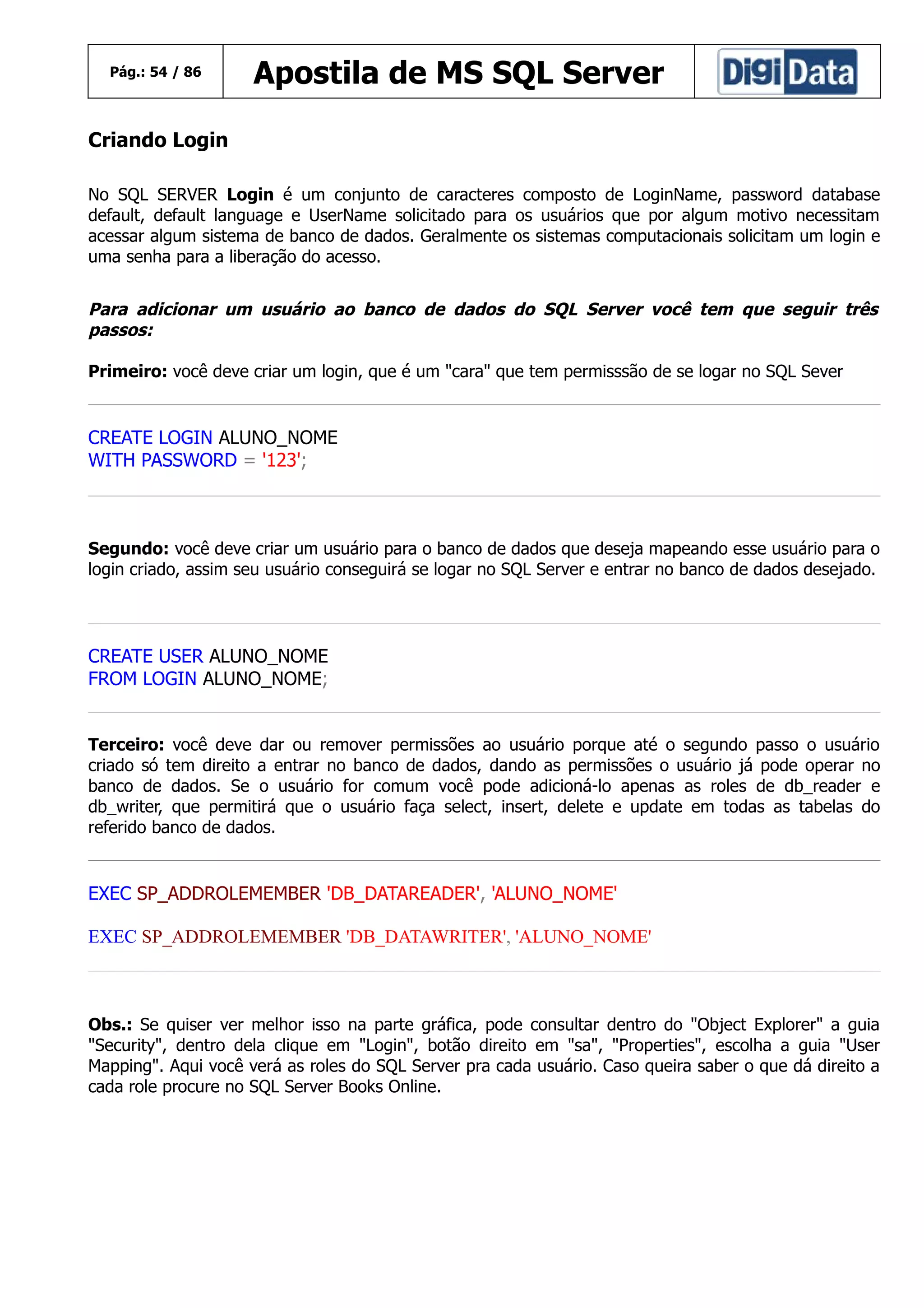 Pág.: 54 / 86

Apostila de MS SQL Server

Criando Login
No SQL SERVER Login é um conjunto de caracteres composto de LoginName, password database
default, default language e UserName solicitado para os usuários que por algum motivo necessitam
acessar algum sistema de banco de dados. Geralmente os sistemas computacionais solicitam um login e
uma senha para a liberação do acesso.

Para adicionar um usuário ao banco de dados do SQL Server você tem que seguir três
passos:
Primeiro: você deve criar um login, que é um "cara" que tem permisssão de se logar no SQL Sever

CREATE LOGIN ALUNO_NOME
WITH PASSWORD = '123';

Segundo: você deve criar um usuário para o banco de dados que deseja mapeando esse usuário para o
login criado, assim seu usuário conseguirá se logar no SQL Server e entrar no banco de dados desejado.

CREATE USER ALUNO_NOME
FROM LOGIN ALUNO_NOME;
Terceiro: você deve dar ou remover permissões ao usuário porque até o segundo passo o usuário
criado só tem direito a entrar no banco de dados, dando as permissões o usuário já pode operar no
banco de dados. Se o usuário for comum você pode adicioná-lo apenas as roles de db_reader e
db_writer, que permitirá que o usuário faça select, insert, delete e update em todas as tabelas do
referido banco de dados.

EXEC SP_ADDROLEMEMBER 'DB_DATAREADER', 'ALUNO_NOME'
EXEC SP_ADDROLEMEMBER 'DB_DATAWRITER', 'ALUNO_NOME'

Obs.: Se quiser ver melhor isso na parte gráfica, pode consultar dentro do "Object Explorer" a guia
"Security", dentro dela clique em "Login", botão direito em "sa", "Properties", escolha a guia "User
Mapping". Aqui você verá as roles do SQL Server pra cada usuário. Caso queira saber o que dá direito a
cada role procure no SQL Server Books Online.

 