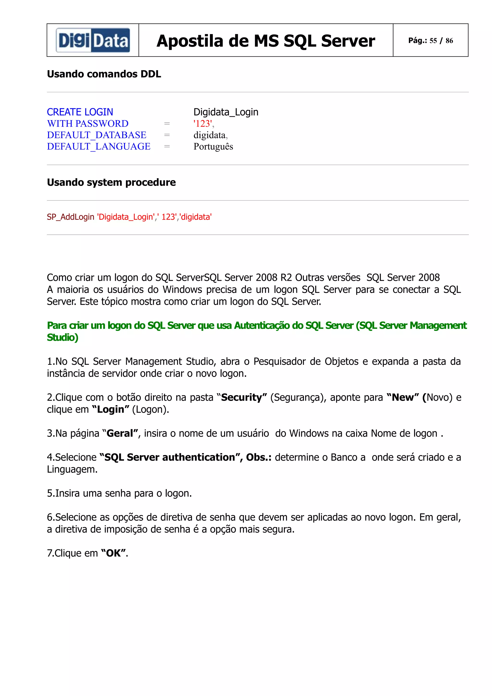 Apostila de MS SQL Server

Pág.: 55 / 86

Usando comandos DDL

CREATE LOGIN
WITH PASSWORD
DEFAULT_DATABASE
DEFAULT_LANGUAGE

=
=
=

Digidata_Login
'123',
digidata,
Português

Usando system procedure
SP_AddLogin 'Digidata_Login',' 123','digidata'

Como criar um logon do SQL ServerSQL Server 2008 R2 Outras versões SQL Server 2008
A maioria os usuários do Windows precisa de um logon SQL Server para se conectar a SQL
Server. Este tópico mostra como criar um logon do SQL Server.
Para criar um logon do SQL Server que usa Autenticação do SQL Server (SQL Server Management
Studio)
1.No SQL Server Management Studio, abra o Pesquisador de Objetos e expanda a pasta da
instância de servidor onde criar o novo logon.
2.Clique com o botão direito na pasta “Security” (Segurança), aponte para “New” (Novo) e
clique em “Login” (Logon).
3.Na página “Geral”, insira o nome de um usuário do Windows na caixa Nome de logon .
4.Selecione “SQL Server authentication”, Obs.: determine o Banco a onde será criado e a
Linguagem.
5.Insira uma senha para o logon.
6.Selecione as opções de diretiva de senha que devem ser aplicadas ao novo logon. Em geral,
a diretiva de imposição de senha é a opção mais segura.
7.Clique em “OK”.

 