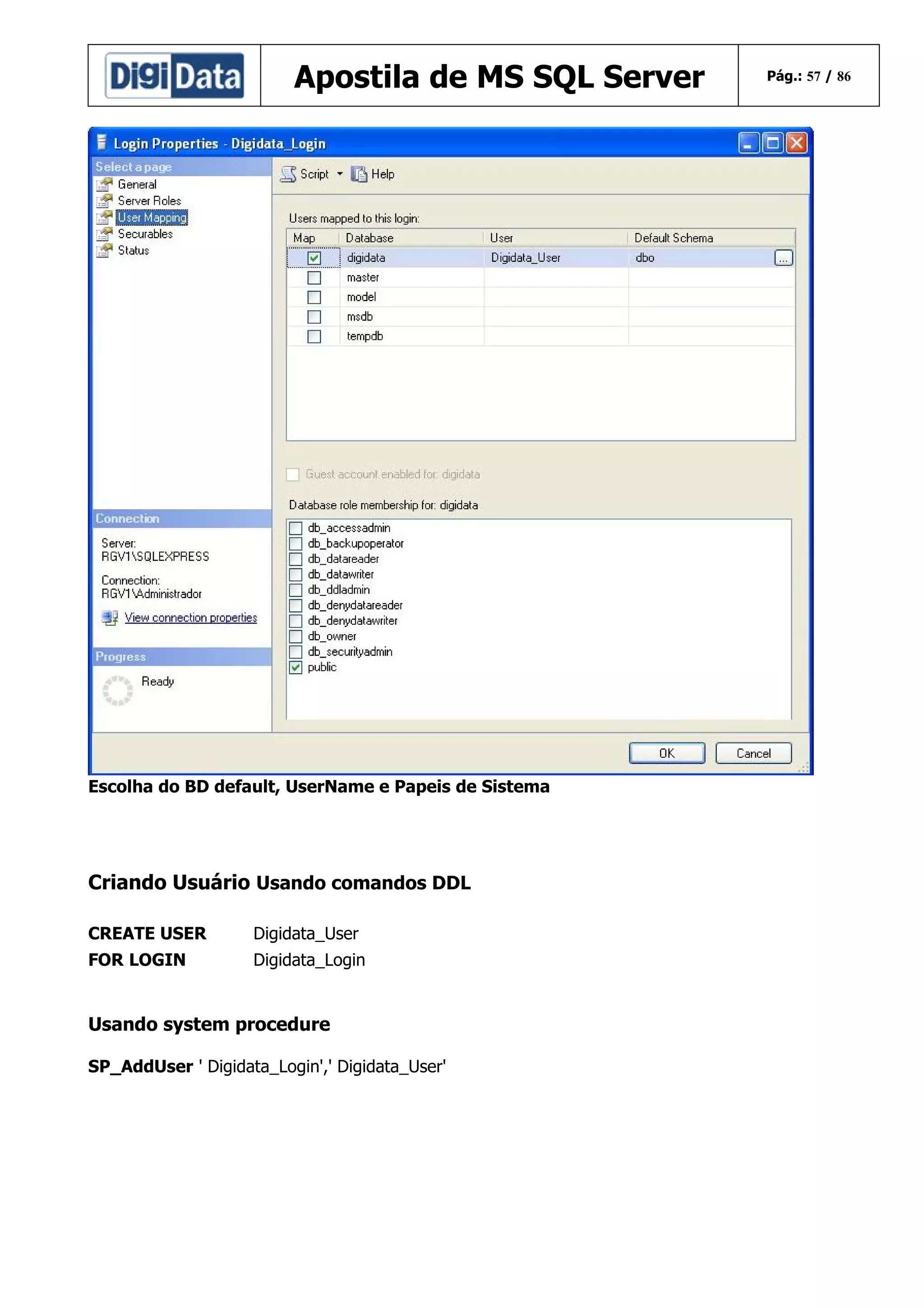 Apostila de MS SQL Server

Escolha do BD default, UserName e Papeis de Sistema

Criando Usuário Usando comandos DDL
CREATE USER

Digidata_User

FOR LOGIN

Digidata_Login

Usando system procedure
SP_AddUser ' Digidata_Login',' Digidata_User'

Pág.: 57 / 86

 